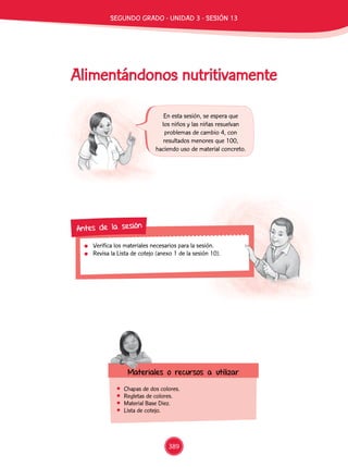 Alimentándonos nutritivamente
	 Chapas de dos colores.
	 Regletas de colores.
	 Material Base Diez.
	 Lista de cotejo.
En esta sesión, se espera que
los niños y las niñas resuelvan
problemas de cambio 4, con
resultados menores que 100,
haciendo uso de material concreto.
	 Verifica los materiales necesarios para la sesión.
	 Revisa la Lista de cotejo (anexo 1 de la sesión 10).
Antes de la sesión
Materiales o recursos a utilizar
389
SEGUNDO Grado - Unidad 3 - Sesión 13
 