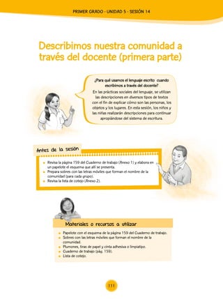 Describimos nuestra comunidad a
través del docente (primera parte)
	 Papelote con el esquema de la página 159 del Cuaderno de trabajo.
	 Sobres con las letras móviles que forman el nombre de la
comunidad.
	 Plumones, tiras de papel y cinta adhesiva o limpiatipo.
	 Cuaderno de trabajo (pág. 159).
	 Lista de cotejo.
¿Para qué usamos el lenguaje escrito cuando
escribimos a través del docente?
En las prácticas sociales del lenguaje, se utilizan
las descripciones en diversos tipos de textos
con el fin de explicar cómo son las personas, los
objetos y los lugares. En esta sesión, los niños y
las niñas realizarán descripciones para continuar
apropiándose del sistema de escritura.
	 Revisa la página 159 del Cuaderno de trabajo (Anexo 1) y elabora en
un papelote el esquema que allí se presenta.
	 Prepara sobres con las letras móviles que forman el nombre de la
comunidad (para cada grupo).
	 Revisa la lista de cotejo (Anexo 2).
Antes de la sesión
Materiales o recursos a utilizar
111
PRIMER Grado - Unidad 5 - Sesión 14
 