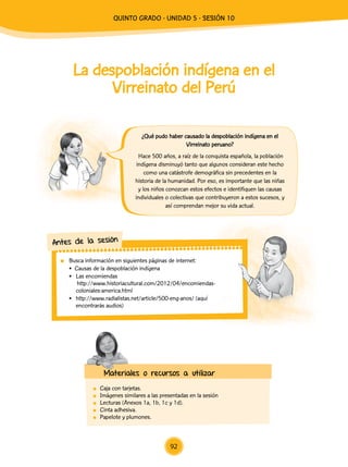 La despoblación indígena en el
Virreinato del Perú
	 Caja con tarjetas.
	 Imágenes similares a las presentadas en la sesión
	 Lecturas (Anexos 1a, 1b, 1c y 1d).
	 Cinta adhesiva.
	 Papelote y plumones.
	 Busca información en siguientes páginas de internet:
• Causas de la despoblación indígena
•	 Las encomiendas
http://www.historiacultural.com/2012/04/encomiendas-
coloniales-america.html
•	 http://www.radialistas.net/article/500-eng-anos/ (aquí
encontrarás audios)
Antes de la sesión
Materiales o recursos a utilizar
¿Qué pudo haber causado la despoblación indígena en el
Virreinato peruano?
Hace 500 años, a raíz de la conquista española, la población
indígena disminuyó tanto que algunos consideran este hecho
como una catástrofe demográfica sin precedentes en la
historia de la humanidad. Por eso, es importante que las niñas
y los niños conozcan estos efectos e identifiquen las causas
individuales o colectivas que contribuyeron a estos sucesos, y
así comprendan mejor su vida actual.
92
quinto Grado - Unidad 5 - Sesión 10
 