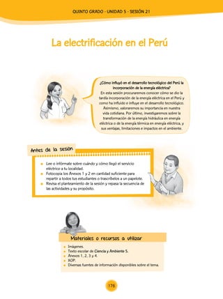 La electrificación en el Perú
	Imágenes.
	 Texto escolar de Ciencia y Ambiente 5.
	 Anexos 1, 2, 3 y 4.
	XOP.
	 Diversas fuentes de información disponibles sobre el tema.
¿Cómo influyó en el desarrollo tecnológico del Perú la
incorporación de la energía eléctrica?
En esta sesión procuraremos conocer cómo se dio la
tardía incorporación de la energía eléctrica en el Perú y
como ha influido e influye en el desarrollo tecnológico.
Asimismo, valoraremos su importancia en nuestra
vida cotidiana. Por último, investigaremos sobre la
transformación de la energía hidráulica en energía
eléctrica o de la energía térmica en energía eléctrica, y
sus ventajas, limitaciones e impactos en el ambiente.
	 Lee o infórmate sobre cuándo y cómo llegó el servicio
eléctrico a tu localidad.
	 Fotocopia los Anexos 1 y 2 en cantidad suficiente para
repartir a todos tus estudiantes o trascríbelos a un papelote.
	 Revisa el planteamiento de la sesión y repasa la secuencia de
las actividades y su propósito.
Antes de la sesión
Materiales o recursos a utilizar
176
quinto Grado - Unidad 5 - Sesión 21
 