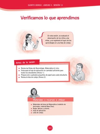 Verificamos lo que aprendimos
	 Materiales del área de Matemática (rotafolio de
decimales, material Base Diez).
	 Regla, lápices y colores.
	 Hoja de aplicación.
	 Lista de cotejo.
En esta sesión, se evaluará el
desempeño de los niños y las
niñas, y se registrará el logro de los
aprendizajes en una lista de cotejo.
	 Revisa las Rutas del Aprendizaje, Matemática V ciclo.
	 Fotocopia la hoja de aplicación en cantidad suficiente para
todos los estudiantes (Anexo 1).
	 Prepara seis cuadrados pequeños de papel para cada estudiante.
	 Revisa la lista de cotejo (Anexo 2).
Antes de la sesión
Materiales o recursos a utilizar
324
QUINTO Grado - Unidad 5 - Sesión 12
 