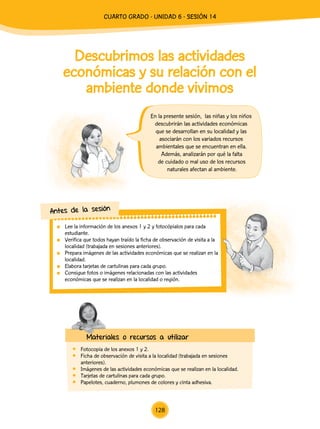 Descubrimos las actividades
económicas y su relación con el
ambiente donde vivimos
En la presente sesión, las niñas y los niños
descubrirán las actividades económicas
que se desarrollan en su localidad y las
asociarán con los variados recursos
ambientales que se encuentran en ella.
Además, analizarán por qué la falta
de cuidado o mal uso de los recursos
naturales afectan al ambiente.
Materiales o recursos a utilizar
	 Fotocopia de los anexos 1 y 2.
	 Ficha de observación de visita a la localidad (trabajada en sesiones
anteriores).
	 Imágenes de las actividades económicas que se realizan en la localidad.
	 Tarjetas de cartulinas para cada grupo.
	 Papelotes, cuaderno, plumones de colores y cinta adhesiva.
	 Lee la información de los anexos 1 y 2 y fotocópialos para cada
estudiante.
	 Verifica que todos hayan traído la ficha de observación de visita a la
localidad (trabajada en sesiones anteriores).
	 Prepara imágenes de las actividades económicas que se realizan en la
localidad.
	 Elabora tarjetas de cartulinas para cada grupo.
	 Consigue fotos o imágenes relacionadas con las actividades
económicas que se realizan en la localidad o región.
Antes de la sesión
128
CUarto Grado - Unidad 6 - Sesión 14
 