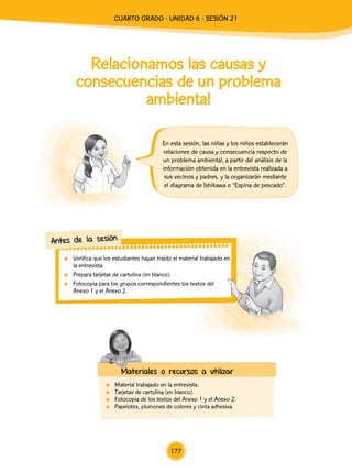 Relacionamos las causas y
consecuencias de un problema
ambiental
En esta sesión, las niñas y los niños establecerán
relaciones de causa y consecuencia respecto de
un problema ambiental, a partir del análisis de la
información obtenida en la entrevista realizada a
sus vecinos y padres, y la organizarán mediante
el diagrama de Ishikawa o “Espina de pescado”.
	 Verifica que los estudiantes hayan traído el material trabajado en
la entrevista.
	 Prepara tarjetas de cartulina (en blanco).
	 Fotocopia para los grupos correspondientes los textos del
Anexo 1 y el Anexo 2.
Antes de la sesión
Materiales o recursos a utilizar
	 Material trabajado en la entrevista.
	 Tarjetas de cartulina (en blanco).
	 Fotocopia de los textos del Anexo 1 y el Anexo 2.
	 Papelotes, plumones de colores y cinta adhesiva.
177
cuarto Grado - Unidad 6 - Sesión 21
 