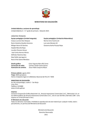 Unidad didáctica y sesiones de aprendizaje
Unidad didáctica 6 – 4.to
grado de primaria - Dotación 2015
CRÉDITOS TÉCNICOS
Equipo pedagógico (Unidad integrada):
Corpus Lucrecia Ruíz Vásquez
Rocío Celestina Zevallos Herencia
Milagro Rocío Gil Sánchez
Haydeé Mancilla Rojas
Lourdes Chocano Zarauz
José Carlos Herrera Alonso
Wilfredo Palomino Noa
Nixe Patiño Iparraguirre
Rocío Erika Solano Mendoza
Diseño gráfico:		 César Augusto Marruffo Cierto
Corrección de estilo:	 Carmen Janeth Castro Quiroz
Ilustración de carátula:	 Oscar Pablo Casquino Neyra
Primera edición: agosto 2015
Tiraje: XXXX ejemplares
Hecho el depósito legal en la Biblioteca Nacional del Perú N.° XXXX
MINISTERIO DE EDUCACIÓN
Av. De la Arqueología, cuadra 2 - San Borja
Lima, Perú
Teléfono: 6155800
www.minedu.gob.pe
Impreso:
Consorcio Corporación Gráfica Navarrete S.A., Amauta Impresiones Comerciales S.A.C., Metrocolor S.A. en
los talleres gráficos de Amauta Impresiones Comerciales S.A.C., sito en Juan del Mar y Bernedo 1298 - Lima
Impreso en el Perú/Printed in Peru
© Ministerio de educación
Todos los derechos reservados. Prohibida la reproducción de este material por cualquier medio, total o
parcialmente, sin permiso del Ministerio de Educación
Ministerio de Educación
Derechos Reservados
2015
Ministerio de Educación
Equipo pedagógico (Unidad de Matemática):
Norma Irene Huerta Loli
Luis Justo Morales Gil
Giovanna Karito Piscoya Rojas
 