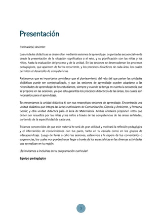 Estimado(a) docente:
Las unidades didácticas se desarrollan mediante sesiones de aprendizaje, organizadas secuencialmente
desde la presentación de la situación significativa o el reto, y su planificación con las niñas y los
niños, hasta la evaluación del proceso y de la unidad. En las sesiones se desencadenan los procesos
pedagógicos, que aparecen de forma recurrente, y los procesos didácticos de cada área, los cuales
permiten el desarrollo de competencias.
Reiteramos que es importante considerar que el planteamiento del reto del que parten las unidades
didácticas puede ser contextualizado, y que las sesiones de aprendizaje pueden adaptarse a las
necesidades de aprendizaje de los estudiantes, siempre y cuando se tenga en cuenta la secuencia que
se propone en las sesiones, ya que esta garantiza los procesos didácticos de las áreas, los cuales son
necesarios para el aprendizaje.
Te presentamos la unidad didáctica 6 con sus respectivas sesiones de aprendizaje. Encontrarás una
unidad didáctica que integra las áreas curriculares de Comunicación, Ciencia y Ambiente, y Personal
Social; y otra unidad didáctica para el área de Matemática. Ambas unidades proponen retos que
deben ser resueltos por las niñas y los niños a través de las competencias de las áreas señaladas,
partiendo de la especificidad de cada una.
Estamos convencidos de que este material te será de gran utilidad y motivará la reflexión pedagógica
y el intercambio de conocimientos con tus pares, tanto en tu escuela como en los grupos de
interaprendizaje. Luego de llevar a cabo las sesiones, estaremos a la espera de tus comentarios o
sugerencias, los cuales nos puedes hacer llegar a través de los especialistas en las diversas actividades
que se realizan en tu región.
¡Te invitamos a incluirlas en tu programación curricular!
Equipo pedagógico
Presentación
3
 