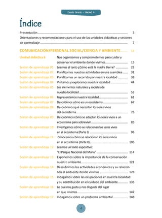 Índice
Presentación............................................................................................................	3
Orientaciones y recomendaciones para el uso de las unidades didácticas y sesiones
de aprendizaje.........................................................................................................	7
Comunicación/PERSONAL SOCIAL/CIENCIA Y AMBIENTE.........	13
Unidad didáctica 6 	 : 	Nos organizamos y comprometemos para cuidar y
		 conservar el ambiente donde vivimos..............................	15
Sesión de aprendizaje 01 	:	 Leemos el texto ¿Cómo está la madre tierra? ...............	23
Sesión de aprendizaje 02 	:	 Planificamos nuestras actividades en una asamblea.......	31
Sesión de aprendizaje 03	:	 Planificamos un recorrido por nuestra localidad.............	 38
Sesión de aprendizaje 04	:	 Visitamos y exploramos nuestra localidad.......................	 44
Sesión de aprendizaje 05	:	 Los elementos naturales y sociales de
		 nuestra localidad.................................................................	53
Sesión de aprendizaje 06	:	 Representamos nuestra localidad...................................	 61
Sesión de aprendizaje 07	:	 Describimos cómo es un ecosistema..................................	 67
Sesión de aprendizaje 08	:	 Descubrimos qué necesitan los seres vivos
		 del ecosistema.....................................................................	 76
Sesión de aprendizaje 09	:	 Descubrimos cómo se adaptan los seres vivos a un
		 ecosistema para sobrevivir.................................................	 85
Sesión de aprendizaje 10	:	 Investigamos cómo se relacionan los seres vivos
		 en el ecosistema (Parte I) ...................................................	 96
Sesión de aprendizaje 11	:	 Conocemos cómo se relacionan los seres vivos
		 en el ecosistema (Parte II)..............................................	106
Sesión de aprendizaje 12	:	 Leemos un texto expositivo:
		 “El Parque Nacional del Manu”......................................	114
Sesión de aprendizaje 13	:	 Exponemos sobre la importancia de la conservación
		 nuestro ambiente........................................................	121
Sesión de aprendizaje 14	:	 Descubrimos las actividades económicas y su relación
		 con el ambiente donde vivimos..................................	128
Sesión de aprendizaje 15	:	 Indagamos sobre las ocupaciones en nuestra localidad
		 y su contribución en el cuidado del ambiente............	135
Sesión de aprendizaje 16	:	 Lo qué nos gusta y nos disgusta del lugar
		 en que vivimos.............................................................	142
Sesión de aprendizaje 17	:	 Indagamos sobre un problema ambiental...................	148
Cuarto Grado - Unidad 6
4
 