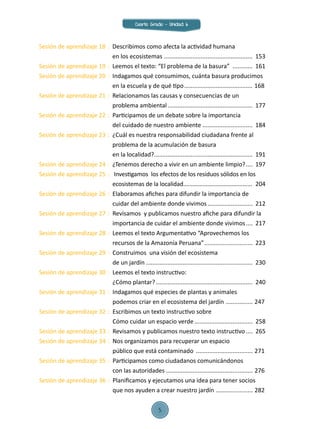 Sesión de aprendizaje 18	:	 Describimos como afecta la actividad humana
		 en los ecosistemas ......................................................	153
Sesión de aprendizaje 19	:	 Leemos el texto: “El problema de la basura” .............	161
Sesión de aprendizaje 20	:	 Indagamos qué consumimos, cuánta basura producimos
		 en la escuela y de qué tipo.......................................... 168
Sesión de aprendizaje 21	:	 Relacionamos las causas y consecuencias de un
		 problema ambiental....................................................	177
Sesión de aprendizaje 22	:	 Participamos de un debate sobre la importancia
		 del cuidado de nuestro ambiente...............................	184
Sesión de aprendizaje 23	:	 ¿Cuál es nuestra responsabilidad ciudadana frente al 		
		 problema de la acumulación de basura
		 en la localidad?............................................................	191
Sesión de aprendizaje 24	:	 ¿Tenemos derecho a vivir en un ambiente limpio?.....	197
Sesión de aprendizaje 25	:	 Investigamos los efectos de los residuos sólidos en los
		 ecosistemas de la localidad............................................	204
Sesión de aprendizaje 26	:	 Elaboramos afiches para difundir la importancia de
		 cuidar del ambiente donde vivimos............................	212
Sesión de aprendizaje 27	:	 Revisamos y publicamos nuestro afiche para difundir la
		 importancia de cuidar el ambiente donde vivimos.....	217
Sesión de aprendizaje 28	:	 Leemos el texto Argumentativo “Aprovechemos los
		 recursos de la Amazonía Peruana”..............................	223
Sesión de aprendizaje 29	:	 Construimos una visión del ecosistema
		 de un jardín.................................................................	230
Sesión de aprendizaje 30	:	 Leemos el texto instructivo:
		 ¿Cómo plantar?...........................................................	240
Sesión de aprendizaje 31	:	 Indagamos qué especies de plantas y animales
		 podemos criar en el ecosistema del jardín ................. 247
Sesión de aprendizaje 32	:	 Escribimos un texto instructivo sobre
		 Cómo cuidar un espacio verde....................................	258
Sesión de aprendizaje 33	:	 Revisamos y publicamos nuestro texto instructivo..... 	265
Sesión de aprendizaje 34	:	 Nos organizamos para recuperar un espacio
		 público que está contaminado ................................... 271
Sesión de aprendizaje 35	:	 Participamos como ciudadanos comunicándonos
		 con las autoridades..................................................... 276
Sesión de aprendizaje 36	:	 Planificamos y ejecutamos una idea para tener socios
		 que nos ayuden a crear nuestro jardín ....................... 282
Cuarto Grado - Unidad 6
5
 