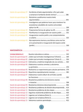 MATEMÁTICA....................................................................................................	341
Unidad didáctica 6	 :	Nuestra naturaleza es valiosa.......................................	343
Sesión de aprendizaje 01	:	¿Sobre qué animales investigaremos? (Parte1) ..........	349
Sesión de aprendizaje 02	:	¿Sobre qué animales investigaremos? (Parte 2)..........	356
Sesión de aprendizaje 03	:	Estimamos y medimos longitudes de una cometa.......	363
Sesión de aprendizaje 04	:	Elaboramos nuestras cometas y calculamos
		 su perímetro.................................................................	370
Sesión de aprendizaje 05	:	Realizamos un experimento para calcular perímetros.	379
Sesión de aprendizaje 06	:	Repartimos equitativamente naranjas.........................	385
Sesión de aprendizaje 07	:	Elaboramos nuestro álbum de animales usando
		 las fracciones................................................................	392
Sesión de aprendizaje 08	:	Resolvemos problemas de divisiones exactas
		 e inexactas....................................................................	398
Sesión de aprendizaje 09	:	Resolvemos divisiones descomponiendo......................	406
Sesión de aprendizaje 10	:	Resolvemos problemas de división descomponiendo...	414
Sesión de aprendizaje 11	:	Resolvemos problemas de dos etapas...........................	422
Sesión de aprendizaje 12	:	Seguimos resolviendo problemas de dos etapas...........	430
Sesión de aprendizaje 13	:	Jugamos con la balanza (Parte 1)...................................	437
Sesión de aprendizaje 14	:	Jugamos con la balanza (Parte 2)....................................	445
Sesión de aprendizaje 15	: Valoramos nuestros aprendizajes...................................	452
Sesión de aprendizaje 37	:	 Escribimos el texto argumentativo: ¿Por qué cuidar
		 y conservar el ambiente donde vivimos?...................... 286
Sesión de aprendizaje 38	:	 Revisamos y publicamos nuestro texto
		 argumentativo............................................................. 293
Sesión de aprendizaje 39	:	 Investigamos qué podemos hacer para mantener los 		
		 ecosistemas saludables de nuestra comunidad:
		 aplicar las 4R...............................................................	299
Sesión de aprendizaje 40	:	 Proponemos formas de aplicar las 4R.........................	309
Sesión de aprendizaje 41	:	 Planificamos la inauguración de nuestro jardín..........	 321
Sesión de aprendizaje 42	:	 Inauguramos nuestro jardín y nos comprometemos
		 a cuidarlo.....................................................................	 325
Sesión de aprendizaje 43	:	 Nos expresamos leemos y escribimos como nos fue
		 en la presentación e inauguración del espacio verde
		 (jardín).........................................................................	 330
Cuarto Grado - Unidad 6
6
 