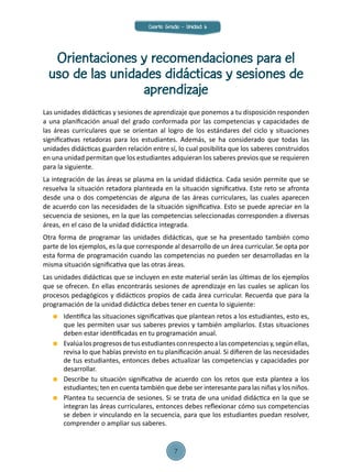 Orientaciones y recomendaciones para el
uso de las unidades didácticas y sesiones de
aprendizaje
Las unidades didácticas y sesiones de aprendizaje que ponemos a tu disposición responden
a una planificación anual del grado conformada por las competencias y capacidades de
las áreas curriculares que se orientan al logro de los estándares del ciclo y situaciones
significativas retadoras para los estudiantes. Además, se ha considerado que todas las
unidades didácticas guarden relación entre sí, lo cual posibilita que los saberes construidos
en una unidad permitan que los estudiantes adquieran los saberes previos que se requieren
para la siguiente.
La integración de las áreas se plasma en la unidad didáctica. Cada sesión permite que se
resuelva la situación retadora planteada en la situación significativa. Este reto se afronta
desde una o dos competencias de alguna de las áreas curriculares, las cuales aparecen
de acuerdo con las necesidades de la situación significativa. Esto se puede apreciar en la
secuencia de sesiones, en la que las competencias seleccionadas corresponden a diversas
áreas, en el caso de la unidad didáctica integrada.
Otra forma de programar las unidades didácticas, que se ha presentado también como
parte de los ejemplos, es la que corresponde al desarrollo de un área curricular. Se opta por
esta forma de programación cuando las competencias no pueden ser desarrolladas en la
misma situación significativa que las otras áreas.
Las unidades didácticas que se incluyen en este material serán las últimas de los ejemplos
que se ofrecen. En ellas encontrarás sesiones de aprendizaje en las cuales se aplican los
procesos pedagógicos y didácticos propios de cada área curricular. Recuerda que para la
programación de la unidad didáctica debes tener en cuenta lo siguiente:
	 Identifica las situaciones significativas que plantean retos a los estudiantes, esto es,
que les permiten usar sus saberes previos y también ampliarlos. Estas situaciones
deben estar identificadas en tu programación anual.
	 Evalúalosprogresosdetusestudiantesconrespectoalascompetenciasy,segúnellas,
revisa lo que habías previsto en tu planificación anual. Si difieren de las necesidades
de tus estudiantes, entonces debes actualizar las competencias y capacidades por
desarrollar.
	 Describe tu situación significativa de acuerdo con los retos que esta plantea a los
estudiantes; ten en cuenta también que debe ser interesante para las niñas y los niños.
	 Plantea tu secuencia de sesiones. Si se trata de una unidad didáctica en la que se
integran las áreas curriculares, entonces debes reflexionar cómo sus competencias
se deben ir vinculando en la secuencia, para que los estudiantes puedan resolver,
comprender o ampliar sus saberes.
Cuarto Grado - Unidad 6
7
 