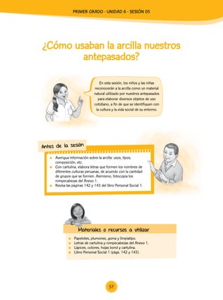 ¿Cómo usaban la arcilla nuestros
antepasados?
En esta sesión, los niños y las niñas
reconocerán a la arcilla como un material
natural utilizado por nuestros antepasados
para elaborar diversos objetos de uso
cotidiano, a fin de que se identifiquen con
la cultura y la vida social de su entorno.
	 Averigua información sobre la arcilla: usos, tipos,
composición, etc.
	 Con cartulina, elabora letras que formen los nombres de
diferentes culturas peruanas, de acuerdo con la cantidad
de grupos que se formen. Asimismo, fotocopia los
rompecabezas del Anexo 1.
	 Revisa las páginas 142 y 143 del libro Personal Social 1.
Antes de la sesión
Materiales o recursos a utilizar
	 Papelotes, plumones, goma y limpiatipo.
	 Letras de cartulina y rompecabezas del Anexo 1.
	 Lápices, colores, hojas bond y cartulina.
	 Libro Personal Social 1 (págs. 142 y 143).
57
PRIMER Grado - Unidad 6 - Sesión 05
 