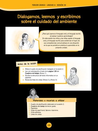 Dialogamos, leemos y escribimos
sobre el cuidado del ambiente
¿Para qué usamos el lenguaje oral y el lenguaje escrito
al evaluar nuestros aprendizajes?
En esta sesión los niños y las niñas usarán el lenguaje
oral y el lenguaje escrito para evidenciar el logro de
sus competencias comunicativas en una situación
en la que se pondrá en práctica lo aprendido en la
presente unidad.
Antes de la sesión
Materiales o recursos a utilizar
	 Cuadro de planificación elaborado en la sesión 2.
	 Cuaderno de trabajo de tercer grado.
	Papelotes.
	 Hojas de papel bond, lápices o lapiceros.
	 Cinta adhesiva.
	 Listas de cotejo.
	 Alista el cuadro de planificación trabajado en la sesión 2.
	 Lee con anticipación el texto de la página 128 del
Cuaderno de trabajo (Anexo 1).
	 Escribe la estructura del texto informativo en un
papelote.
	 Revisa las listas de cotejo (Anexo 2 y Anexo 3).
308
TERCER Grado - Unidad 6 - Sesión 39
 