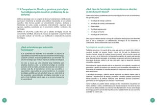 36 37
2.3 Competencia: Diseña y produce prototipos
tecnológicos para resolver problemas de su
entorno
Definimos tecnología como un conjunto de técnicas fundamentadas científicamente,
que buscan transformar la realidad para satisfacer necesidades en un contexto
específico. Estas técnicas pueden ser procedimientos empíricos, destrezas o
habilidades, las cuales usadas y explicadas ordenadamente –siguiendo pasos
rigurosos, repetibles, sustentados por el conocimiento científico– conducen a las
tecnologías.
Definida de esta forma, queda claro que la práctica tecnológica requiere de
conocimientos científicos, así como de procesos de exploración y experimentación
que pueden conducir a la invención, uso, modificación o adaptación de productos
tecnológicos.
¿Qué entendemos por educación
tecnológica?
Es la oportunidad de desarrollar en el estudiante un conjunto de
capacidadesquelepermitanaccederalacomprensióndelatecnología,
y aplicarla a diversas situaciones problemáticas que demanden una
solución tecnológica que involucre el producir prototipos tecnológicos.
Con esto, se busca que cada estudiante tenga habilidades para
adaptarse durante su vida a un ambiente tecnológico en constante
evolución, donde los medios, los modos de producción y las relaciones
cambian cada día. Al mismo tiempo –sin tener que convertirlos en
especialistas o responsables de solucionar problemas– la educación
tecnológica posibilita que cada estudiante tenga una visión inicial de
las necesidades y potencialidades tecnológicas nacionales, lo cual
será un factor facilitador cuando logre, en su momento, incorporarse
al mundo laboral.
¿Qué tipos de tecnología recomendamos se aborden
en la Educación Básica?
Dentrodelasdiversasposibilidadesparahacertecnologíaenlaescuela,recomendamos
seis grandes grupos:
	 Tecnología de energía y potencia.
	 Tecnología de control y automatización.
	Biotecnología.
	 Tecnología agropecuaria.
	 Tecnología ambiental.
	 Tecnología de construcción.
Estos grupos se deben abordar a lo largo de la Educación Básica porque son relevantes
para el país y contribuyen a la alfabetización tecnológica de los estudiantes. A
continuación, veamos brevemente cada una de ellas.
Tecnología de energía y potencia
Todos los seres vivos y la mayoría de las cosas que usamos en nuestra vida cotidiana
requieren energía. Los aviones, trenes y carros con los que nos desplazamos,
nuestros cuerpos, incluso sin realizar ninguna actividad: todo consume energía, ya
sea en su uso o en su fabricación. La diversidad geográfica de nuestro país permite
tener diversas fuentes de energía, sin embargo, es necesario optimizar la generación
de energía de buena calidad y de bajo costo para lograr el desarrollo industrial
competitivo esperado.
Adicionalmente, nuestra industria está en un desarrollo aún incipiente y necesita una
generación y gestión de potencia que permita cubrir necesidades industriales en el
tratamiento de materiales, la industria pesquera, la maquinaria agrícola e hidráulica,
entre otros rubros.
La tecnología de energía y potencia permite manipular las diversas fuentes para la
obtención y transformación de energía, adaptarlas a distintos contextos produciendo
trabajo específico y la potencia necesaria para dinamizar procesos productivos,
generando así valor agregado que conduzca a la innovación.
Como resultado, es posible obtener energía con las características requeridas con
menos pérdidas y costos, considerando que la energía puede ser uno de los recursos
más caros en el futuro debido a su cada vez más difícil obtención. Por eso, la tecnología
de energía y potencia será de vital importancia en el establecimiento de una economía
sostenible en nuestro país.
 