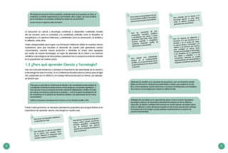 8 9
La educación en ciencia y tecnología contribuye a desarrollar cualidades innatas
del ser humano como la curiosidad y la creatividad; actitudes como la disciplina, el
escepticismo y la apertura intelectual, y habilidades como la observación, el análisis y
la reflexión, entre otras.
Todas indispensables para lograr una formación intelectual sólida en nuestros futuros
ciudadanos, para que impulsen el desarrollo de nuestro país generando nuevos
conocimientos, creando nuevos productos o dándoles un mayor valor agregado
por medio de nuevas tecnologías, en lugar de depender de la cultura y los avances
científicos y tecnológicos de otros países y perpetuar así un proyecto económico basado
en la exportación de materia prima.
1.2 ¿Para qué aprender Ciencia y Tecnología?
Hay una marcada tendencia a subrayar la importancia del aprendizaje de la ciencia y
la tecnología en todo el mundo. En la Conferencia Mundial sobre la Ciencia para el Siglo
XXI, auspiciada por la UNESCO y el Consejo Internacional para la Ciencia, por ejemplo,
se declaró que:
“[El Estado] promoverá en toda la población, particularmente en la juventud y la niñez, la
creatividad, el método experimental, el razonamiento crítico y lógico, así como el afecto
por la naturaleza y la sociedad, mediante los medios de comunicación”.
(Acuerdo Nacional, vigésima política de Estado)
“Para que un país esté en condiciones de atender a las necesidades fundamentales de
supoblación,laenseñanzadelascienciasylatecnologíaesunimperativoestratégico[...].
Hoy más que nunca es necesario fomentar y difundir la alfabetización científica en todas
las culturas y en todos los sectores de la sociedad, [...] a fin de mejorar la participación de
los ciudadanos en la adopción de decisiones relativas a las aplicaciones de los nuevos
conocimientos”.
(UNESCO, Declaración de Budapest sobre la Ciencia y el Uso del Saber Científico, 1999)
Frente a este panorama, es necesario plantearnos propósitos que pongan énfasis en la
importancia de aprender ciencia y tecnología en nuestro país.
Para amar a la naturaleza mientras la
comprendemos mejor.
Para aprender no solo los enunciados
de la ciencia, sino también “hacer
ciencia” utilizando la indagación para
construir nuestros conocimientos.
Para disminuir las brechas de género,
lengua, cultura, posición económica,
situación geográfica, considerando
que es necesario que diversos
sectores de la sociedad accedamos a
este conocimiento.
Para ser conscientes de que
comprender conceptos científicos
y tecnológicos nos ayuda a tomar
decisiones informadas sobre salud,
recursos naturales y energéticos,
ambiente, transporte, medios de
información y comunicación.
Para adquirir una metodología
basada en el cuestionamiento
científico, en el reconocimiento de las
propias limitaciones y en el juicio crítico
y razonado.
Para ser capaces de reflexionar y
reconocer si lo que hacemos en la
industria o en el campo de cultivo
es ciencia, técnica o tecnología; si el
método o las técnicas que usamos
para investigar en ciencia sirven
también para investigar en tecnología;
si los resultados de un experimento
son válidos y confiables; y si las
conclusiones obtenidas en nuestra
experimentación son generalizables o
singulares,transitoriasopermanentes.
Alfabetización científica es la capacidad de apropiarse y usar conocimientos, fuentes
fiables de información, destrezas procedimentales y valores, para explicar el mundo
físico, tomar decisiones, resolver situaciones y reconocer las limitaciones y los beneficios
de la ciencia y la tecnología para mejorar la calidad de vida.
Alfabetización tecnológica es la capacidad de operar y hacer funcionar dispositivos
tecnológicos diversos, de desarrollar actividades tecnológicas en forma eficiente y
adecuada, de deducir y sintetizar informaciones en nuevas visiones, de realizar juicios
sobre su utilización y tomar decisiones basadas en información que permitan anticipar
los impactos de la tecnología y pueda participar asertivamente en su entorno de
manera fundamentada.
Para entender que la ciencia y la
tecnología ejercen un gran efecto
sobre el sistema productivo y la
generación de conocimiento.
Para romper con el paradigma de que
el conocimiento científico y tecnológico
sololoproducenpaísesdesarrollados.
 