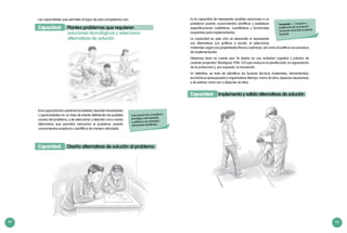 44 45
Toda solución de un problema
tecnológico está orientada
a satisfacer una necesidad
plenamente identificada.
Las capacidades que permiten el logro de esta competencia son:
Capacidad: Plantea problemas que requieren
		 soluciones tecnológicas y selecciona
		 alternativas de solución
Eslacapacidaddecuestionarlarealidad,describirnecesidades
u oportunidades en un área de interés definiendo las posibles
causas del problema, y de seleccionar y describir una o varias
alternativas que permitan solucionar el problema usando
conocimientos empíricos y científicos de manera articulada.
Capacidad: Diseña alternativas de solución al problema
“Innovación. […] Creación o
modificación de un producto”.
Diccionario de la Real Academia
Española
Es la capacidad de representar posibles soluciones a un
problema usando conocimientos científicos y establecer
especificaciones cualitativas, cuantitativas y funcionales
requeridas para implementarlas.
La capacidad en este ciclo se desarrolla al representar
sus alternativas con gráficos a escala, al seleccionar
materiales según sus propiedades físicas y químicas, así como al justificar sus procesos
de implementación.
Debemos tener en cuenta que “el diseño es una actividad cognitiva y práctica de
carácter proyectivo” (Rodríguez 1998: 137) que involucra la planificación, la organización
de la producción y, por supuesto, la innovación.
En definitiva, se trata de identificar los factores técnicos (materiales, herramientas),
económicos (presupuesto) y organizativos (tiempo, mano de obra, espacios necesarios),
y de estimar cómo van a disponer de ellos.
Capacidad: Implementa y valida alternativas de solución
 