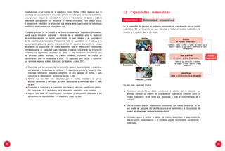 28 29
Investigaciones en el campo de la estadistica, como Holmes (1980), destacan que la
estadística es una parte de la educación general deseable para los futuros ciudadanos,
pues precisan adquirir la capacidad de lectura e interpretación de tablas y gráficos
estadísticos que aparecen con frecuencia en medios informativos. Para Watson (2002),
el pensamiento estadístico es el proceso que debería tener lugar cuando la metodología
estadística se encuentra con un problema real.
El objetivo principal no es convertir a los futuros ciudadanos en “estadísticos aficionados”,
puesto que la aplicación razonable y eficiente de la estadística para la resolución
de problemas requiere un amplio conocimiento de esta materia y es competencia
de los estadísticos profesionales. Tampoco se trata de capacitarlos en el cálculo y la
representación gráfica, ya que los ordenadores hoy día resuelven este problema. Lo que
se pretende es proporcionar una cultura estadística, “que se refiere a dos componentes
interrelacionados: a) capacidad para interpretar y evaluar críticamente la información
estadística, los argumentos apoyados en datos o los fenómenos estocásticos que
las personas pueden encontrar en diversos contextos, incluyendo los medios de
comunicación, pero no limitándose a ellos, y b) capacidad para discutir o comunicar
sus opiniones respecto a tales” (Gal citado por Batanero y otros 2013).
Desarrollar una comprensión de los conceptos básicos de probabilidad y estadística,
sus alcances y limitaciones, la confianza y la experiencia, escribir y hablar de ellos.
Interpretar información estadística presentada en una variedad de formas y para
comunicar su interpretación por informe escrito u oral.
Apreciar que los datos son adecuados para el análisis estadístico, se aplican
técnicas pertinentes y ser capaz de hacer deducciones e inferencias sobre la base
de ellos.
Desarrollar la confianza y la capacidad para llevar a cabo una investigación práctica.
Ser conscientes de la importancia de la información estadística en la sociedad.
Adquirir una base de conocimientos, habilidades y comprensión adecuada a las
aplicaciones de la probabilidad y la estadística todos los días.
2.2 Capacidades matemáticas
Es la capacidad de expresar un problema, reconocido en una situación, en un modelo
matemático. En su desarrollo se usa, interpreta y evalúa el modelo matemático, de
acuerdo a la situación que le dio origen.
Científico... y otros
Por ello, esta capacidad implica:
Reconocer características, datos, condiciones y variables de la situación que
permitan construir un sistema de características matemáticas conocido como un
modelo matemático, de tal forma que reproduzca o imite el comportamiento de la
realidad.
Usar el modelo obtenido estableciendo conexiones con nuevas situaciones en las
que puede ser aplicable; ello permite reconocer el significado y la funcionalidad del
modelo en situaciones similares a las estudiadas.
Contrastar, valorar y verificar la validez del modelo desarrollado o seleccionado, en
relación a una nueva situación o al problema original, reconociendo sus alcances y
limitaciones.
Familiar Evalúa
el modelo matemático
Contrasta, valora y verifica la validez del modelo con la
situación original, lo que supone modificarlo en caso
sea necesario
usar y aplicar
el modelo a otras situaciones
Identifica qué elementos o variables
del modelo lo hacen aplicable a otras
situaciones
modelo
matemático
Económico social
Identificar
datos y condiciones de la situación
capacidad 1 Matematiza situaciones
 