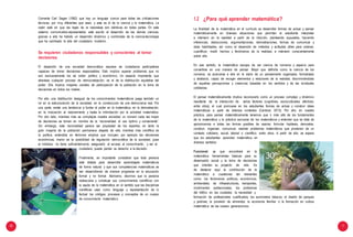 10 11
Comenta Carl Sagan (1982) que hay un lenguaje común para todas las civilizaciones
técnicas, por muy diferentes que sean, y este es el de la ciencia y la matemática. La
razón está en que las leyes de la naturaleza son idénticas en todas partes. En este
sistema comunicativo-representativo está escrito el desarrollo de las demás ciencias;
gracias a ella ha habido un desarrollo dinámico y combinado de la ciencia-tecnología
que ha cambiado la vida del ciudadano moderno.
Se requieren ciudadanos responsables y conscientes al tomar
decisiones
El desarrollo de una sociedad democrática requiere de ciudadanos participativos
capaces de tomar decisiones responsables. Esto implica superar problemas que no
son exclusivamente los de orden político y económico. Un aspecto importante, que
atraviesa cualquier proceso de democratización, es el de la distribución equitativa del
poder. Ella implica mayores canales de participación de la población en la toma de
decisiones en todos los niveles.
Por ello, una distribución desigual de los conocimientos matemáticos juega también un
rol en la estructuración de la sociedad, en la construcción de una democracia real. Por
una parte, existe una tendencia a fundar el poder en la matemática, en la demostración,
en la invocación al razonamiento y hasta la intimidación por la actividad matemática.
Por otro lado, mientras más se complejiza nuestra sociedad, un número cada vez mayor
de decisiones se toman en nombre de la “racionalidad, el uso óptimo y conveniente”.
Sin embargo, esta racionalidad parece ser propiedad de los expertos, en tanto la
gran mayoría de la población permanece alejada de ella; mientras más científica es
la política, entendida en términos amplios que incluyen, por ejemplo las decisiones
económicas, menor es la posibilidad de regulación democrática de la sociedad, pues
el individuo no tiene suficientemente asegurado el acceso al conocimiento, y así el
ciudadano puede perder su derecho a la decisión.
Finalmente, es importante considerar que toda persona
está dotada para desarrollar aprendizajes matemáticos
de forma natural; y que sus competencias matemáticas se
van desarrollando de manera progresiva en la educación
formal y no formal. Asimismo, decimos que la persona
redescubre y construye sus conocimientos científicos con
la ayuda de la matemática en el sentido que las disciplinas
científicas usan como lenguaje y representación de lo
factual los códigos, procesos y conceptos de un cuerpo
de conocimiento matemático.
1.2 ¿Para qué aprender matemática?
La finalidad de la matemática en el currículo es desarrollar formas de actuar y pensar
matemáticamente en diversas situaciones que permitan al estudiante interpretar
e intervenir en la realidad a partir de la intuición, planteando supuestos, haciendo
inferencias, deducciones, argumentaciones, demostraciones, formas de comunicar y
otras habilidades, así como el desarrollo de métodos y actitudes útiles para ordenar,
cuantificar, medir hechos y fenómenos de la realidad, e intervenir conscientemente
sobre ella.
En ese sentido, la matemática escapa de ser ciencia de números y espacio para
convertirse en una manera de pensar. Mejor que definirla como la ciencia de los
números, es acercarse a ella en la visión de un pensamiento organizado, formalizado
y abstracto, capaz de recoger elementos y relaciones de la realidad, discriminándolas
de aquellas percepciones y creencias basadas en los sentidos y de las vicisitudes
cotidianas.
El pensar matemáticamente implica reconocerlo como un proceso complejo y dinámico
resultante de la interacción de varios factores (cognitivos, socioculturales, afectivos,
entre otros), el cual promueve en los estudiantes formas de actuar y construir ideas
matemáticas a partir de diversos contextos (Cantoral, 2013). Por ello, en nuestra
práctica, para pensar matemáticamente tenemos que ir más allá de los fundamentos
de la matemática y la práctica exclusiva de los matemáticos y entender que se trata de
aproximarnos a todas las formas posibles de razonar, formular hipótesis, demostrar,
construir, organizar, comunicar, resolver problemas matemáticos que provienen de un
contexto cotidiano, social, laboral o científico, entre otros. A partir de ello, se espera
que los estudiantes aprendan matemática en
diversos sentidos:
Funcional, ya que encontrará en la
matemática herramientas básicas para su
desempeño social y la toma de decisiones
que orientan su proyecto de vida. Es
de destacar aquí la contribución de la
matemática a cuestiones tan relevantes
como: los fenómenos políticos, económicos,
ambientales, de infraestructuras, transportes,
movimientos poblacionales; los problemas
del tráfico en las ciudades; la necesidad y
formación de profesionales cualificados; los suministros básicos; el diseño de parques
y jardines; la provisión de alimentos; la economía familiar o la formación en cultura
matemática de las nuevas generaciones.
 