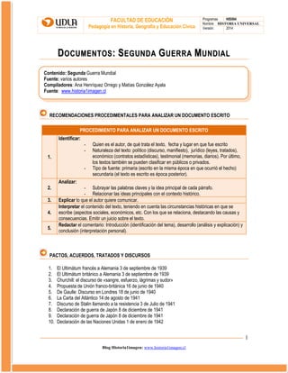 FACULTAD DE EDUCACIÓN
Pedagogía en Historia, Geografía y Educación Cívica

Programas
HIS504
Nombre HISTORIA UNIVERSAL
Versión:
2014

DOCUMENTOS: SEGUNDA GUERRA MUNDIAL
Contenido: Segunda Guerra Mundial
Fuente: varios autores
Compiladores: Ana Henríquez Orrego y Matías González Ayala
Fuente: www.historia1imagen.cl

RECOMENDACIONES PROCEDIMENTALES PARA ANALIZAR UN DOCUMENTO ESCRITO
PROCEDIMIENTO PARA ANALIZAR UN DOCUMENTO ESCRITO
Identificar:
1.
-

Quien es el autor, de qué trata el texto, fecha y lugar en que fue escrito
Naturaleza del texto: político (discurso, manifiesto), jurídico (leyes, tratados),
económico (contratos estadísticas), testimonial (memorias, diarios). Por último,
los textos también se pueden clasificar en públicos o privados.
Tipo de fuente: primaria (escrito en la misma época en que ocurrió el hecho)
secundaria (el texto es escrito es época posterior).

Analizar:
2.
3.
4.
5.

- Subrayar las palabras claves y la idea principal de cada párrafo.
- Relacionar las ideas principales con el contexto histórico.
Explicar lo que el autor quiere comunicar.
Interpretar el contenido del texto, teniendo en cuenta las circunstancias históricas en que se
escribe (aspectos sociales, económicos, etc. Con los que se relaciona, destacando las causas y
consecuencias. Emitir un juicio sobre el texto.
Redactar el comentario: Introducción (identificación del tema), desarrollo (análisis y explicación) y
conclusión (interpretación personal).

PACTOS, ACUERDOS, TRATADOS Y DISCURSOS
1.
2.
3.
4.
5.
6.
7.
8.
9.
10.

El Ultimátum francés a Alemania 3 de septiembre de 1939
El Ultimátum británico a Alemania 3 de septiembre de 1939
Churchill: el discurso de «sangre, esfuerzo, lágrimas y sudor»
Propuesta de Unión franco-británica 16 de junio de 1940
De Gaulle: Discurso en Londres 18 de junio de 1940
La Carta del Atlántico 14 de agosto de 1941
Discurso de Stalin llamando a la resistencia 3 de Julio de 1941
Declaración de guerra de Japón 8 de diciembre de 1941
Declaración de guerra de Japón 8 de diciembre de 1941
Declaración de las Naciones Unidas 1 de enero de 1942

1
Blog Historia1imagen: www.historia1imagen.cl

 