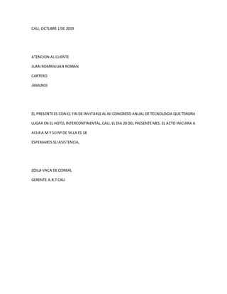 CALI, OCTUBRE 1 DE 2019
ATENCION AL CLIENTE
JUAN ROMANJUAN ROMAN
CARTERO
JAMUNDI
EL PRESENTEES CON EL FIN DE INVITARLEAL XII CONGRESO ANUAL DE TECNOLOGIA QUE TENDRA
LUGAR EN EL HOTEL INTERCONTINENTAL,CALI, EL DIA 20 DEL PRESENTE MES. EL ACTO INICIARA A
ALS 8 A.M Y SU Nº DE SILLA ES 18
ESPERAMOS SU ASISTENCIA,
ZOILA VACA DE CORRAL
GERENTE A.R.T CALI
 