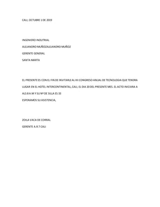 CALI, OCTUBRE 1 DE 2019
INGENIERO INDUTRIAL
ALEJANDRO MUÑOZALEJANDRO MUÑOZ
GERENTE GENERAL
SANTA MARTA
EL PRESENTEES CON EL FIN DE INVITARLEAL XII CONGRESO ANUAL DE TECNOLOGIA QUE TENDRA
LUGAR EN EL HOTEL INTERCONTINENTAL,CALI, EL DIA 20 DEL PRESENTE MES. EL ACTO INICIARA A
ALS 8 A.M Y SU Nº DE SILLA ES 33
ESPERAMOS SU ASISTENCIA,
ZOILA VACA DE CORRAL
GERENTE A.R.T CALI
 