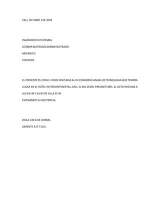 CALI, OCTUBRE 1 DE 2019
INGENIERO EN SISTEMAS
LEOMAR BUITRAGOLEOMAR BUITRAGO
MECANICO
POPAYAN
EL PRESENTEES CON EL FIN DE INVITARLEAL XII CONGRESO ANUAL DE TECNOLOGIA QUE TENDRA
LUGAR EN EL HOTEL INTERCONTINENTAL,CALI, EL DIA 20 DEL PRESENTE MES. EL ACTO INICIARA A
ALS 8 A.M Y SU Nº DE SILLA ES 45
ESPERAMOS SU ASISTENCIA,
ZOILA VACA DE CORRAL
GERENTE A.R.T CALI
 