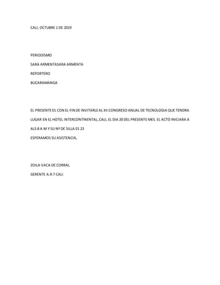 CALI, OCTUBRE 1 DE 2019
PERIODISMO
SARA ARMENTASARA ARMENTA
REPORTERO
BUCARAMANGA
EL PRESENTEES CON EL FIN DE INVITARLEAL XII CONGRESO ANUAL DE TECNOLOGIA QUE TENDRA
LUGAR EN EL HOTEL INTERCONTINENTAL,CALI, EL DIA 20 DEL PRESENTE MES. EL ACTO INICIARA A
ALS 8 A.M Y SU Nº DE SILLA ES 23
ESPERAMOS SU ASISTENCIA,
ZOILA VACA DE CORRAL
GERENTE A.R.T CALI
 