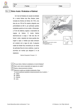 Escola Básica/Secundária da Bemposta, 7º ano A Professora: Ana Filipa Balancho
10
Nome
N.º Turma Data
Dois rivais: Krakatoa e Katmai
Um rival do Krakatoa em escala de atividade
foi o monte Katmai das ilhas Aleutas (costa
noroeste da América do Norte). Em 1912, uma
área de uns 150 km2 foi coberta, atingindo uma
profundidade de 200 m, por partículas quentes
projetadas quando um novo vulcão, o Novarupta,
a 10 km de distância, esgotou o reservatório de
magma do Katmai. O monte Katmai
desmoronou-se e surgiu o “vale dos dez mil
fumos”, onde o depósito de cinzas quentes deu
origem a vapor, à medida que estas entravam
em contacto com a água do solo. A pequena
cidade de Kodiak ficou envolvida por um manto
de partículas finas de cinza vulcânica, a qual se
acumulou em montes que atingiram 2 m de
espessura.
National Geographic Portugal, n.º 21
Por que motivo o Katmai é considerado um rival do Krakatoa?
Qual o outro nome do reservatório de magma de um vulcão?
Explica o desmoronamento do Katmai.
Seleciona a opção que completa corretamente a frase:
“O nome da estrutura resultante do desmoronamento de um vulcão é…”
A – cratera.
B – caldeira.
C – chaminé.
D – cone.
4
3
2
1
Doc. 12
 