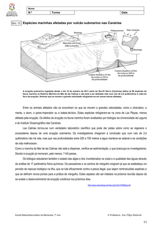Escola Básica/Secundária da Bemposta, 7º ano A Professora: Ana Filipa Balancho
11
Nome
N.º Turma Data
Espécies marinhas afetadas por vulcão submarino nas Canárias
A erupção submarina registada desde o dia 10 de outubro de 2011 perto da ilha El Hierro (Canárias) afetou já 96 espécies de
fauna marinha na Reserva Marinha do Mar de las Calmas e não está a ser detetada vida num raio de 2,4 quilómetros à volta do
foco da erupção. Animais que se movem a grande velocidade refugiaram-se em zonas menos afetadas.
Entre os animais afetados não se encontram os que se movem a grandes velocidades, como o charuteiro, a
manta, o atum, o peixe-imperador ou a baleia-de-bico. Estas espécies refugiaram-se na zona de Las Playas, menos
afetada pela erupção. Os efeitos da erupção na fauna marinha foram analisados por biólogos da Universidade de Laguna
e do Instituto Oceanográfico das Canárias.
Las Calmas tornou-se num verdadeiro laboratório científico que pode dar pistas sobre como se regenera o
ecossistema depois de uma erupção submarina. Os investigadores chegaram à conclusão que num raio de 2,4
quilómetros não há vida, mas que nas profundidades entre 200 e 700 metros a água manteve-se estável e as condições
de vida melhoraram.
Como a mancha do Mar de las Calmas não está a dispersar, verifica-se sedimentação, o que preocupa os investigadores.
Devido à erupção já morreram, pelo menos, 1145 peixes.
Os biólogos estudaram também o estado das algas e dos invertebrados na costa e a qualidade das águas através
da análise de 17 parâmetros físico-químicos. Os pescadores e os centros de mergulho exigiram já que se estabeleça um
período de repouso biológico na ilha, que se lute eficazmente contra a pesca ilegal, que sejam reintroduzidas espécies e
que se definam novos pontos para a prática de mergulho. Estes aspetos vão ser tratados na próxima reunião depois de
se avaliar o desenvolvimento da erupção vulcânica nos próximos dias.
http://www.cienciahoje.pt/index.php?oid=51685&op=all
Doc. 13
 