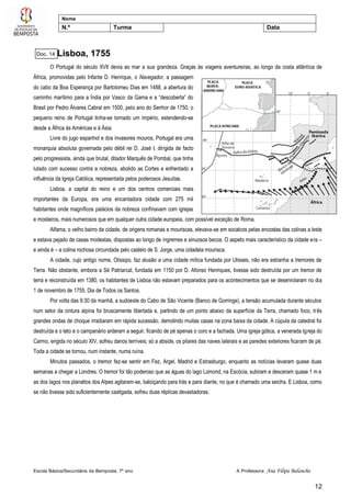 Escola Básica/Secundária da Bemposta, 7º ano A Professora: Ana Filipa Balancho
12
Nome
N.º Turma Data
Lisboa, 1755
O Portugal do século XVII devia ao mar a sua grandeza. Graças às viagens aventureiras, ao longo da costa atlântica de
África, promovidas pelo Infante D. Henrique, o Navegador, a passagem
do cabo da Boa Esperança por Bartolomeu Dias em 1488, a abertura do
caminho marítimo para a Índia por Vasco da Gama e a “descoberta” do
Brasil por Pedro Álvares Cabral em 1500, pelo ano do Senhor de 1750, o
pequeno reino de Portugal tinha-se tornado um império, estendendo-se
desde a África às Américas e à Ásia.
Livre do jugo espanhol e dos invasores mouros, Portugal era uma
monarquia absoluta governada pelo débil rei D. José I, dirigida de facto
pelo progressista, ainda que brutal, ditador Marquês de Pombal, que tinha
lutado com sucesso contra a nobreza, abolido as Cortes e enfrentado a
influência da Igreja Católica, representada pelos poderosos Jesuítas.
Lisboa, a capital do reino e um dos centros comerciais mais
importantes da Europa, era uma encantadora cidade com 275 mil
habitantes onde magníficos palácios da nobreza confinavam com igrejas
e mosteiros, mais numerosos que em qualquer outra cidade europeia, com possível exceção de Roma.
Alfama, o velho bairro da cidade, de origens romanas e mouriscas, elevava-se em socalcos pelas encostas das colinas a leste
e estava pejado de casas modestas, dispostas ao longo de íngremes e sinuosos becos. O aspeto mais característico da cidade era –
e ainda é – a colina rochosa circundada pelo castelo de S. Jorge, uma cidadela mourisca.
A cidade, cujo antigo nome, Olissipo, faz alusão a uma cidade mítica fundada por Ulisses, não era estranha a tremores de
Terra. Não obstante, embora a Sé Patriarcal, fundada em 1150 por D. Afonso Henriques, tivesse sido destruída por um tremor de
terra e reconstruída em 1380, os habitantes de Lisboa não estavam preparados para os acontecimentos que se desenrolaram no dia
1 de novembro de 1755, Dia de Todos os Santos.
Por volta das 9:30 da manhã, a sudoeste do Cabo de São Vicente (Banco de Gorringe), a tensão acumulada durante séculos
num setor da cintura alpina foi bruscamente libertada e, partindo de um ponto abaixo da superfície da Terra, chamado foco, três
grandes ondas de choque irradiaram em rápida sucessão, demolindo muitas casas na zona baixa da cidade. A cúpula da catedral foi
destruída e o teto e o campanário arderam a seguir, ficando de pé apenas o coro e a fachada. Uma igreja gótica, a venerada Igreja do
Carmo, erigida no século XIV, sofreu danos terríveis; só a abside, os pilares das naves laterais e as paredes exteriores ficaram de pé.
Toda a cidade se tornou, num instante, numa ruína.
Minutos passados, o tremor fez-se sentir em Fez, Argel, Madrid e Estrasburgo, enquanto as notícias levaram quase duas
semanas a chegar a Londres. O tremor foi tão poderoso que as águas do lago Lomond, na Escócia, subiram e desceram quase 1 m e
as dos lagos nos planaltos dos Alpes agitaram-se, baloiçando para trás e para diante, no que é chamado uma seicha. E Lisboa, como
se não tivesse sido suficientemente castigada, sofreu duas réplicas devastadoras.
Doc. 14
 