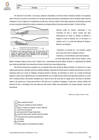 Escola Básica/Secundária da Bemposta, 7º ano A Professora: Ana Filipa Balancho
13
Nome
N.º Turma Data
Por volta das 10 da manhã, o mar recuou, deixando a descoberto um monte de areia à entrada do estuário, mas regressou
sobre a forma de um tsunami, uma onda de 12 m de altura que subiu pelo estuário, submergindo os cais e afundando todos os barcos
fundeados no Tejo. As águas do rio precipitaram-se então para o porto de Lisboa em três vagas sucessivas, arremessando para terra
os barcos ancorados, destruindo as docas e arrasando os principais edifícios da principal praça da cidade, o Terreiro do Paço.
Grandes ondas do tsunami continuaram o seu
movimento de fluxo e refluxo durante dois dias,
deslocando-se em todos os sentidos no Atlântico e
atingindo, a norte, a Holanda, com 3 m de altura, e a
ocidente, com 4 m, as ilhas tão distantes de Antígua e
Maritaca, nas Caraíbas.
Finalmente, ao meio-dia de 1 de novembro, quando
uma nuvem de pó cobriu a cidade em ruínas e
transformou a manhã brilhante numa tarde tenebrosa,
um último abalo atingiu a parte norte da cidade e, pouco
depois, irromperam fogos por todo o lado. O palácio real, o recentemente concluído edifício da ópera e a magnificente Sé Catedral
(que, ainda que danificada, tinha sobrevivido ao tremor de terra) foram consumidos pelo fogo.
Nos terríveis tempos que se seguiram (no ano seguinte foram mais de 500 as réplicas sentidas), um homem usou os seus
poderes para devolver a sanidade mental aos cidadãos lisboetas; o Marquês de Pombal queria os edifícios reconstruídos e os mortos
enterrados antes que a peste se instalasse. Impassível perante o desastre, ele alimentava um sonho: ver a cidade reconstruída
segundo um plano mais magnificente que o da capital destruída. Era um ditador brutal e admitia que nada podia acontecer no mundo
sem a vontade de Deus, mas também acreditava que o tremor de terra não tinha sido um castigo divino, mas antes um fenómeno
natural e que aquele era o tempo para construir e não para ouvir os profetas da desgraça. A porta para o estudo científico dos
tremores de terra, a sismologia, tinha sido aberta por este homem odiado mas extraordinário. Em poucas décadas, Lisboa ficou
reconstruída.
Mathys Levy, Porque Treme a Terra
Qual o assunto do texto?
Porque se considera um texto narrativo?
Situa, no tempo e no espaço, o sismo, referindo:
3.1. o século em que ocorreu.
3.2. quem governava Portugal nessa altura.
3.3. o local de Lisboa onde o primeiro tremor foi sentido.
Transcreve dois excertos que descrevam:
4.1. uma réplica.
4.2. um tsunami.
Quem ordenou a reconstrução de Lisboa?5
4
3
2
1
A seicha é uma onda estacionária que se desenvolve, por
vezes, em corpos hídricos confinados (bacias portuárias,
estuários, lagos, baías, mares, albufeiras, etc.). As seichas
podem ser provocadas por sismos.
 