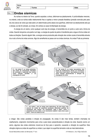 Escola Básica/Secundária da Bemposta, 7º ano A Professora: Ana Filipa Balancho
16
Nome
N.º Turma Data
Ondas sísmicas
As rochas no interior da Terra, quando expostas a stress, deformam-se plasticamente. A profundidades menores,
no entanto, onde as rochas estão relativamente frias e sujeitas a menor pressão litostática (pressão exercida pelo peso
de uma coluna de rocha que está sobre um determinado ponto abaixo da superfície), deformam-se elasticamente até que
o stresse, se não for aliviado, as rompa. Em ambos os casos há libertação de energia.
A energia de um sismo, como qualquer outro tipo de energia, é transmitida de um ponto a outro sob a forma de
ondas. Quando lançamos uma pedra num lago, a energia da queda da pedra é transferida para a água e forma ondas em
todas as direções. Quando alguém fala, a energia sonora produzida pela vibração das cordas vocais é transmitida através
do ar sob a forma de ondas sonoras. Algo de semelhante se passa com as ondas sísmicas. As ondas P são as primeiras
a chegar. São ondas paralelas à direção de propagação. As ondas S são mais lentas, também chamadas de
cisalhamento, originando movimentos para cima e para baixo perpendiculares à direção da onda. Quando ocorre um
sismo, algumas das ondas anteriores movem-se do foco para o epicentro, causando a vibração da superfície. Esta
vibração origina as ondas de superfície ou ondas L que viajam na superfície terrestre e são as mais destruidoras.
A – As ondas P, ou ondas primárias,
são ondas de compressão. Resultam
da contração e expansão das rochas
numa direção paralela à da
propagação da onda.
B – As ondas S, ou ondas secundárias, são
ondas de cisalhamento. Geram um movimento
“para cima e para baixo” que desloca as rochas
numa direção perpendicular à direção de
propagação da onda.
C – As ondas L são as ondas mais destrutivas. Os dois tipos mais
comuns de ondas de superfície produzem diferentes padrões de
movimento das rochas: um movimento “lado a lado”, como o
serpentear de uma cobra, e um movimento rotatório “para cima e para
baixo”, como as ondas do mar.
Doc. 17
 