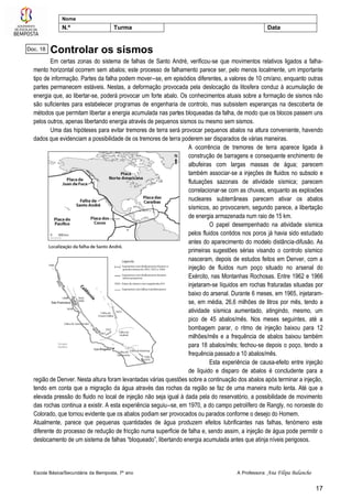 Escola Básica/Secundária da Bemposta, 7º ano A Professora: Ana Filipa Balancho
17
Nome
N.º Turma Data
Controlar os sismos
Em certas zonas do sistema de falhas de Santo André, verificou-se que movimentos relativos ligados a falha-
mento horizontal ocorrem sem abalos; este processo de falhamento parece ser, pelo menos localmente, um importante
tipo de informação. Partes da falha podem mover--se, em episódios diferentes, a valores de 10 cm/ano, enquanto outras
partes permanecem estáveis. Nestas, a deformação provocada pela deslocação da litosfera conduz à acumulação de
energia que, ao libertar-se, poderá provocar um forte abalo. Os conhecimentos atuais sobre a formação de sismos não
são suficientes para estabelecer programas de engenharia de controlo, mas subsistem esperanças na descoberta de
métodos que permitam libertar a energia acumulada nas partes bloqueadas da falha, de modo que os blocos passem uns
pelos outros, apenas libertando energia através de pequenos sismos ou mesmo sem sismos.
Uma das hipóteses para evitar tremores de terra será provocar pequenos abalos na altura conveniente, havendo
dados que evidenciam a possibilidade de os tremores de terra poderem ser disparados de várias maneiras.
A ocorrência de tremores de terra aparece ligada à
construção de barragens e consequente enchimento de
albufeiras com largas massas de água; parecem
também associar-se a injeções de fluidos no subsolo e
flutuações sazonais de atividade sísmica; parecem
correlacionar-se com as chuvas, enquanto as explosões
nucleares subterrâneas parecem ativar os abalos
sísmicos, ao provocarem, segundo parece, a libertação
de energia armazenada num raio de 15 km.
O papel desempenhado na atividade sísmica
pelos fluidos contidos nos poros já havia sido estudado
antes do aparecimento do modelo distância-difusão. As
primeiras sugestões sérias visando o controlo sísmico
nasceram, depois de estudos feitos em Denver, com a
injeção de fluidos num poço situado no arsenal do
Exército, nas Montanhas Rochosas. Entre 1962 e 1966
injetaram-se líquidos em rochas fraturadas situadas por
baixo do arsenal. Durante 6 meses, em 1965, injetaram-
se, em média, 26,6 milhões de litros por mês, tendo a
atividade sísmica aumentado, atingindo, mesmo, um
pico de 45 abalos/mês. Nos meses seguintes, até a
bombagem parar, o ritmo de injeção baixou para 12
milhões/mês e a frequência de abalos baixou também
para 18 abalos/mês; fechou-se depois o poço, tendo a
frequência passado a 10 abalos/mês.
Esta experiência de causa-efeito entre injeção
de líquido e disparo de abalos é concludente para a
região de Denver. Nesta altura foram levantadas várias questões sobre a continuação dos abalos após terminar a injeção,
tendo em conta que a migração da água através das rochas da região se faz de uma maneira muito lenta. Até que a
elevada pressão do fluido no local de injeção não seja igual à dada pela do reservatório, a possibilidade de movimento
das rochas continua a existir. A esta experiência seguiu--se, em 1970, a do campo petrolífero de Rangly, no noroeste do
Colorado, que tornou evidente que os abalos podiam ser provocados ou parados conforme o desejo do Homem.
Atualmente, parece que pequenas quantidades de água produzem efeitos lubrificantes nas falhas, fenómeno este
diferente do processo de redução de fricção numa superfície de falha e, sendo assim, a injeção de água pode permitir o
deslocamento de um sistema de falhas “bloqueado”, libertando energia acumulada antes que atinja níveis perigosos.
Doc. 18
 