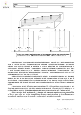 Escola Básica/Secundária da Bemposta, 7º ano A Professora: Ana Filipa Balancho
18
Nome
N.º Turma Data
Estes pressupostos constituem a base do esquema ilustrado na figura, elaborado para a região da falha de Santo
André, na Califórnia, com vista a evitar sismos de grande intensidade. O primeiro passo é bombear a água dos furos
exteriores, o que provocará o aumento de “resistência” da rocha em profundidade, com consequente diminuição da
atividade sísmica. A falha fica bloqueada e “mais resistente”. Procede-se então à injeção de água no furo central (figura
C), o que diminuirá a resistência da rocha e possibilitará o aumento de movimentos. O objetivo pretendido é que a
energia acumulada se liberte através de pequenos abalos, à medida que a pressão da água aumenta no furo central. O
esquema seria repetido para novo grupo de furos triplos.
Existem numerosos problemas teóricos e técnicos por resolver e não se sabe se o esquema será alguma vez
operativo, para além de que, neste momento, parece existir já tanta energia acumulada em certas partes da falha de
Santo André que a injeção de água no furo central pode despoletar um forte abalo que é o que, no fim de contas, o
esquema tenta evitar. Não há sequer garantias de que os compartimentos indicados na figura C limitem o deslocamento
da falha.
O projeto envolve cerca de 500 perfurações orçamentadas em 500 milhões de dólares que, embora seja um valor
alto, é baixo quando comparado com os prejuízos causados pelo terramoto de S. Fernando em 1971, estimados em mil
milhões de dólares, ou com os 30 mil milhões, valor estimado para um terramoto igual ao de S. Francisco de 1906.
Muitos engenheiros são de opinião que não é o abalo que mata as pessoas, mas o desmoronamento dos edifícios;
daí dizerem que o melhor será construir bons edifícios e não procurar prever e controlar os sismos. Eles apontam a
necessidade de estabelecer normas de construção e escolha de locais apropriados à construção.
Wyllie, A Terra: Nova Geologia Global
A figura indica uma série de perfurações triplas até 4 km, distanciadas 10 km, ao longo da zona de falha em
cada abertura do conjunto. Os furos estão afastados entre si 500 m, conforme se indica na figura B.
 