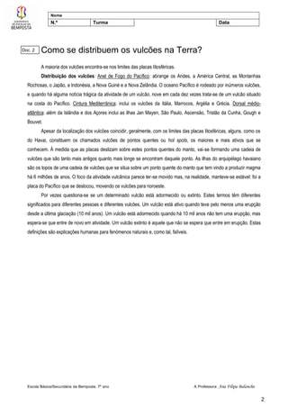 Escola Básica/Secundária da Bemposta, 7º ano A Professora: Ana Filipa Balancho
2
Nome
N.º Turma Data
Como se distribuem os vulcões na Terra?
A maioria dos vulcões encontra-se nos limites das placas litosféricas.
Distribuição dos vulcões: Anel de Fogo do Pacífico: abrange os Andes, a América Central, as Montanhas
Rochosas, o Japão, a Indonésia, a Nova Guiné e a Nova Zelândia. O oceano Pacífico é rodeado por inúmeros vulcões,
e quando há alguma notícia trágica da atividade de um vulcão, nove em cada dez vezes trata-se de um vulcão situado
na costa do Pacífico. Cintura Mediterrânica: inclui os vulcões da Itália, Marrocos, Argélia e Grécia. Dorsal médio-
atlântica: além da Islândia e dos Açores inclui as ilhas Jan Mayen, São Paulo, Ascensão, Tristão da Cunha, Gough e
Bouvet.
Apesar da localização dos vulcões coincidir, geralmente, com os limites das placas litosféricas, alguns, como os
do Havai, constituem os chamados vulcões de pontos quentes ou hot spots, os maiores e mais ativos que se
conhecem. À medida que as placas deslizam sobre estes pontos quentes do manto, vai-se formando uma cadeia de
vulcões que são tanto mais antigos quanto mais longe se encontram daquele ponto. As ilhas do arquipélago havaiano
são os topos de uma cadeia de vulcões que se situa sobre um ponto quente do manto que tem vindo a produzir magma
há 6 milhões de anos. O foco da atividade vulcânica parece ter-se movido mas, na realidade, manteve-se estável: foi a
placa do Pacífico que se deslocou, movendo os vulcões para noroeste.
Por vezes questiona-se se um determinado vulcão está adormecido ou extinto. Estes termos têm diferentes
significados para diferentes pessoas e diferentes vulcões. Um vulcão está ativo quando teve pelo menos uma erupção
desde a última glaciação (10 mil anos). Um vulcão está adormecido quando há 10 mil anos não tem uma erupção, mas
espera-se que entre de novo em atividade. Um vulcão extinto é aquele que não se espera que entre em erupção. Estas
definições são explicações humanas para fenómenos naturais e, como tal, falíveis.
Doc. 2
 
