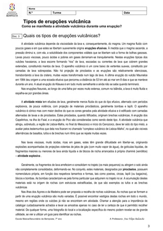Escola Básica/Secundária da Bemposta, 7º ano A Professora: Ana Filipa Balancho
3
Nome
N.º Turma Data
Tipos de erupções vulcânica
Como se manifesta a atividade vulcânica durante uma erupção?
Quais os tipos de erupções vulcânicas?
A atividade vulcânica depende da viscosidade da lava e, consequentemente, do magma. Um magma fluido com
poucos gases e em que estes se libertam suavemente origina erupções efusivas. À medida que o magma ascende, a
pressão diminui e, com ela, a solubilidade dos componentes voláteis que se libertam sob a forma de bolhas gasosas.
Lavas pouco viscosas, pouco ácidas e pobres em gases derramam-se tranquilamente. Nestas erupções típicas dos
vulcões havaianos, a lava escorre formando “rios” de lava, escoadas ou correntes de lava que cobrem grandes
extensões, constituindo mantos de lava. O aparelho vulcânico é um cone baixo de vertentes suaves, constituído por
camadas de lava sobrepostas. Não há projeção de piroclastos e as erupções são relativamente silenciosas,
transbordando a lava da cratera, muitas vezes transformada num lago de lava. A última erupção do vulcão Maunaloa
em 1984 deu origem a uma ecoada efusiva que percorreu a distância de 53 km até ao mar em 8 dias e que se manteve
durante um ano. A atual erupção do Kilauea é em tudo muito semelhante e ainda não se sabe quando terminará.
Nas erupções fissurais, ao longo de uma falha por vezes muito extensa, comum na Islândia, a lava é muito fluida e
espalha-se por grandes áreas.
A atividade mista tem efusões de lava, geralmente menos fluida do que do tipo efusivo, alternado com períodos
explosivos, de pouca violência, com projeção de materiais piroclásticos, geralmente bombas e lapíli. O aparelho
vulcânico é cónico mas com maior declive do que os cones gerados pela atividade efusiva e é edificado com camadas
alternadas de lavas e de piroclastos. Estes piroclastos, quando litificados, originam brechas vulcânicas. A erupção dos
Capelinhos, na ilha do Faial, e a erupção do Pico são consideradas como sendo deste tipo. A atividade vulcânica que
atingiu, sobretudo, a região de Lisboa-Mafra, no final do Mesozoico e início do Cenozoico, deve ter sido do tipo misto, a
avaliar pelos testemunhos que dela nos ficaram no chamado “complexo vulcânico de Lisboa-Mafra”, no qual são visíveis
alternâncias de basaltos, tufos e de brechas num ritmo que se repete muitas vezes.
Nas lavas viscosas, muito ácidas, ricas em gases, estes têm grande dificuldade em libertar-se, originando
explosões acompanhadas de projeções violentas de jatos de gás (com muito vapor de água), de gotículas líquidas, de
fragmentos maiores ou menores de lava ainda líquida e de blocos de rocha arrancados à própria chaminé (xenólitos)
– atividade explosiva .
Geralmente, os fragmentos de lava arrefecem e consolidam no trajeto (os mais pequenos) ou atingem o solo ainda
não completamente consolidados, deformando-se. No conjunto, estes materiais, designados por piroclastos, possuem
nomenclatura própria, em função dos respetivos tamanhos e formas, tais como poeiras, cinzas, lapíli (ou bagacina),
blocos e bombas. As bombas caracterizam-se pela forma particular que adquirem no trajeto no ar. A acumulação destes
materiais está na origem de rochas com estruturas estratificadas, de que são exemplos os tufos e as brechas
vulcânicas
Nas ilhas dos Açores e da Madeira pode ser proposta a recolha de rochas vulcânicas. As rochas que se formam a
partir de uma erupção vulcânica são muito variadas. É possível encontrar vestígios destas rochas em todo o mundo,
mesmo em regiões onde os vulcões já não se encontram em atividade. Chamar a atenção para a importância de
catalogar cuidadosamente achados e levar as amostras apenas no caso de ter a certeza de que é permitido recolher
material. De qualquer forma, uma fotografia do local e a localização específica do mesmo podem revelar-se de grande
utilidade, se vier a utilizar um guia para identificar as rochas.
Doc. 3
 