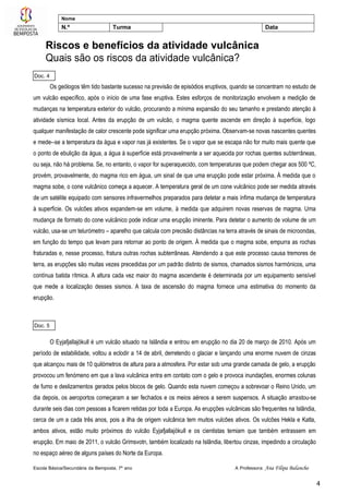Escola Básica/Secundária da Bemposta, 7º ano A Professora: Ana Filipa Balancho
4
Nome
N.º Turma Data
Riscos e benefícios da atividade vulcânica
Quais são os riscos da atividade vulcânica?
Os geólogos têm tido bastante sucesso na previsão de episódios eruptivos, quando se concentram no estudo de
um vulcão específico, após o início de uma fase eruptiva. Estes esforços de monitorização envolvem a medição de
mudanças na temperatura exterior do vulcão, procurando a mínima expansão do seu tamanho e prestando atenção à
atividade sísmica local. Antes da erupção de um vulcão, o magma quente ascende em direção à superfície, logo
qualquer manifestação de calor crescente pode significar uma erupção próxima. Observam-se novas nascentes quentes
e mede--se a temperatura da água e vapor nas já existentes. Se o vapor que se escapa não for muito mais quente que
o ponto de ebulição da água, a água à superfície está provavelmente a ser aquecida por rochas quentes subterrâneas,
ou seja, não há problema. Se, no entanto, o vapor for superaquecido, com temperaturas que podem chegar aos 500 ºC,
provém, provavelmente, do magma rico em água, um sinal de que uma erupção pode estar próxima. À medida que o
magma sobe, o cone vulcânico começa a aquecer. A temperatura geral de um cone vulcânico pode ser medida através
de um satélite equipado com sensores infravermelhos preparados para detetar a mais ínfima mudança de temperatura
à superfície. Os vulcões ativos expandem-se em volume, à medida que adquirem novas reservas de magma. Uma
mudança de formato do cone vulcânico pode indicar uma erupção iminente. Para detetar o aumento de volume de um
vulcão, usa-se um telurómetro – aparelho que calcula com precisão distâncias na terra através de sinais de microondas,
em função do tempo que levam para retornar ao ponto de origem. À medida que o magma sobe, empurra as rochas
fraturadas e, nesse processo, fratura outras rochas subterrâneas. Atendendo a que este processo causa tremores de
terra, as erupções são muitas vezes precedidas por um padrão distinto de sismos, chamados sismos harmónicos, uma
contínua batida rítmica. A altura cada vez maior do magma ascendente é determinada por um equipamento sensível
que mede a localização desses sismos. A taxa de ascensão do magma fornece uma estimativa do momento da
erupção.
O Eyjafjallajökull é um vulcão situado na Islândia e entrou em erupção no dia 20 de março de 2010. Após um
período de estabilidade, voltou a eclodir a 14 de abril, derretendo o glaciar e lançando uma enorme nuvem de cinzas
que alcançou mais de 10 quilómetros de altura para a atmosfera. Por estar sob uma grande camada de gelo, a erupção
provocou um fenómeno em que a lava vulcânica entra em contato com o gelo e provoca inundações, enormes colunas
de fumo e deslizamentos gerados pelos blocos de gelo. Quando esta nuvem começou a sobrevoar o Reino Unido, um
dia depois, os aeroportos começaram a ser fechados e os meios aéreos a serem suspensos. A situação arrastou-se
durante seis dias com pessoas a ficarem retidas por toda a Europa. As erupções vulcânicas são frequentes na Islândia,
cerca de um a cada três anos, pois a ilha de origem vulcânica tem muitos vulcões ativos. Os vulcões Hekla e Katla,
ambos ativos, estão muito próximos do vulcão Eyjafjallajökull e os cientistas temiam que também entrassem em
erupção. Em maio de 2011, o vulcão Grimsvotn, também localizado na Islândia, libertou cinzas, impedindo a circulação
no espaço aéreo de alguns países do Norte da Europa.
Doc. 4
Doc. 5
 