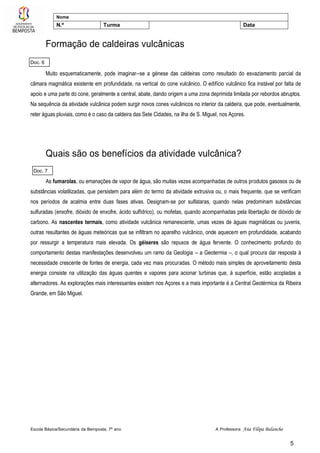 Escola Básica/Secundária da Bemposta, 7º ano A Professora: Ana Filipa Balancho
5
Nome
N.º Turma Data
Formação de caldeiras vulcânicas
Muito esquematicamente, pode imaginar--se a génese das caldeiras como resultado do esvaziamento parcial da
câmara magmática existente em profundidade, na vertical do cone vulcânico. O edifício vulcânico fica instável por falta de
apoio e uma parte do cone, geralmente a central, abate, dando origem a uma zona deprimida limitada por rebordos abruptos.
Na sequência da atividade vulcânica podem surgir novos cones vulcânicos no interior da caldeira, que pode, eventualmente,
reter águas pluviais, como é o caso da caldeira das Sete Cidades, na ilha de S. Miguel, nos Açores.
Quais são os benefícios da atividade vulcânica?
As fumarolas, ou emanações de vapor de água, são muitas vezes acompanhadas de outros produtos gasosos ou de
substâncias volatilizadas, que persistem para além do termo da atividade extrusiva ou, o mais frequente, que se verificam
nos períodos de acalmia entre duas fases ativas. Designam-se por sulfataras, quando nelas predominam substâncias
sulfuradas (enxofre, dióxido de enxofre, ácido sulfídrico), ou mofetas, quando acompanhadas pela libertação de dióxido de
carbono. As nascentes termais, como atividade vulcânica remanescente, umas vezes de águas magmáticas ou juvenis,
outras resultantes de águas meteóricas que se infiltram no aparelho vulcânico, onde aquecem em profundidade, acabando
por ressurgir a temperatura mais elevada. Os géiseres são repuxos de água fervente. O conhecimento profundo do
comportamento destas manifestações desenvolveu um ramo da Geologia – a Geotermia –, o qual procura dar resposta à
necessidade crescente de fontes de energia, cada vez mais procuradas. O método mais simples de aproveitamento desta
energia consiste na utilização das águas quentes e vapores para acionar turbinas que, à superfície, estão acopladas a
alternadores. As explorações mais interessantes existem nos Açores e a mais importante é a Central Geotérmica da Ribeira
Grande, em São Miguel.
Doc. 6
Doc. 7
 