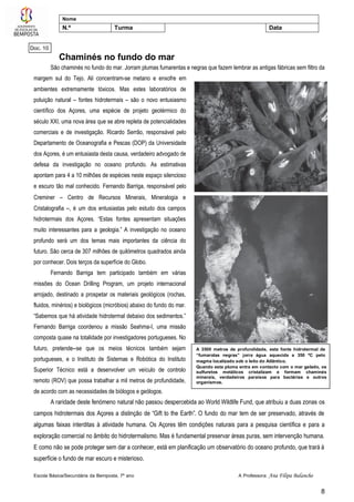 Escola Básica/Secundária da Bemposta, 7º ano A Professora: Ana Filipa Balancho
8
Nome
N.º Turma Data
A 3500 metros de profundidade, esta fonte hidrotermal de
“fumarolas negras” jorra água aquecida a 350 ºC pelo
magma localizado sob o leito do Atlântico.
Quando esta pluma entra em contacto com o mar gelado, os
sulfuretos metálicos cristalizam e formam chaminés
minerais, verdadeiros paraísos para bactérias e outros
organismos.
Chaminés no fundo do mar
São chaminés no fundo do mar. Jorram plumas fumarentas e negras que fazem lembrar as antigas fábricas sem filtro da
margem sul do Tejo. Ali concentram-se metano e enxofre em
ambientes extremamente tóxicos. Mas estes laboratórios de
poluição natural – fontes hidrotermais – são o novo entusiasmo
científico dos Açores, uma espécie de projeto geotérmico do
século XXI, uma nova área que se abre repleta de potencialidades
comerciais e de investigação. Ricardo Serrão, responsável pelo
Departamento de Oceanografia e Pescas (DOP) da Universidade
dos Açores, é um entusiasta desta causa, verdadeiro advogado de
defesa da investigação no oceano profundo. As estimativas
apontam para 4 a 10 milhões de espécies neste espaço silencioso
e escuro tão mal conhecido. Fernando Barriga, responsável pelo
Creminer – Centro de Recursos Minerais, Mineralogia e
Cristalografia –, é um dos entusiastas pelo estudo dos campos
hidrotermais dos Açores. “Estas fontes apresentam situações
muito interessantes para a geologia.” A investigação no oceano
profundo será um dos temas mais importantes da ciência do
futuro. São cerca de 307 milhões de quilómetros quadrados ainda
por conhecer. Dois terços da superfície do Globo.
Fernando Barriga tem participado também em várias
missões do Ocean Drilling Program, um projeto internacional
arrojado, destinado a prospetar os materiais geológicos (rochas,
fluidos, minérios) e biológicos (micróbios) abaixo do fundo do mar.
“Sabemos que há atividade hidrotermal debaixo dos sedimentos.”
Fernando Barriga coordenou a missão Seahma-I, uma missão
composta quase na totalidade por investigadores portugueses. No
futuro, pretende--se que os meios técnicos também sejam
portugueses, e o Instituto de Sistemas e Robótica do Instituto
Superior Técnico está a desenvolver um veículo de controlo
remoto (ROV) que possa trabalhar a mil metros de profundidade,
de acordo com as necessidades de biólogos e geólogos.
A raridade deste fenómeno natural não passou despercebida ao World Wildlife Fund, que atribuiu a duas zonas os
campos hidrotermais dos Açores a distinção de “Gift to the Earth”. O fundo do mar tem de ser preservado, através de
algumas faixas interditas à atividade humana. Os Açores têm condições naturais para a pesquisa científica e para a
exploração comercial no âmbito do hidrotermalismo. Mas é fundamental preservar áreas puras, sem intervenção humana.
E como não se pode proteger sem dar a conhecer, está em planificação um observatório do oceano profundo, que trará à
superfície o fundo de mar escuro e misterioso.
Doc. 10
 