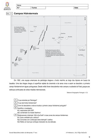 Escola Básica/Secundária da Bemposta, 7º ano A Professora: Ana Filipa Balancho
9
Nome
N.º Turma Data
Campos Hidrotermais
Em 1992, uma equipa americana de petrologia dragava o fundo marinho ao largo dos Açores em busca de
basaltos. Uma das dragas chegou à superfície repleta de chaminés e de seres vivos e assim se descobriu o primeiro
campo hidrotermal em águas portuguesas. Desde então foram descobertos mais campos a sudoeste do Faial, graças aos
esforços continuados de várias missões internacionais.
National Geographic Portugal, n.º 23
O que entendes por Petrologia?
O que são fontes hidrotermais?
Como foi descoberto e onde se localiza o primeiro campo hidrotermal português?
Identifica o investigador:
4.1. responsável pelo DOP.
4.2. coordenador da missão Seahma-I.
Relativamente à distinção “Gift to the Earth” a duas zonas dos campos hidrotermais:
5.1. Qual a entidade que a atribuiu?
5.2. Concordas com a atribuição desta distinção? Justifica.
5.3. Refere um local que conheças merecedor de uma distinção.
5
4
3
2
1
Doc. 11
 