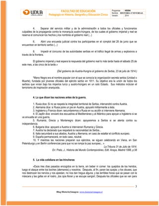 FACULTAD DE EDUCACIÓN
Pedagogía en Historia, Geografía y Educación Cívica

Programas
HIS504
Nombre HISTORIA UNIVERSAL
Versión:
2014

4.
Separar del servicio militar y de la administraci6n a todos los oficiales y funcionarios
culpables de la propaganda contra la monarquía austro-húngara, de los cuales el gobierno imperial y real se
reserva el comunicar los hechos y los nombres al gobierno real (...)
6.
Abrir una encuesta judicial contra los participantes en el complot del 28 de junio que se
encuentran en territorio serbio (...)
8.
Impedir el concurso de las autoridades serbias en el tráfico ilegal de armas y explosivos a
través de la frontera.
El gobierno imperial y real espera la respuesta del gobierno real lo más tarde hasta el sábado 25 de
este mes, a las cinco de la tarde.»
(Del gobierno de Austria-Hungría al gobierno de Serbia, 23 de julio de 1914.)
*Mano Negra era el nombre popular con el que se conocía la organización secreta serbia (Unidad o
Muerte), fundada por jóvenes oficiales del ejército serbio en 1911. Su objetivo era la unión de todos los
serbios que vivían bajo los imperios turco y austro-húngaro en un solo Estado. Sus métodos incluían el
terrorismo de inspiración anarquista.
4. Lo que dicen las naciones antes de la guerra.
1. Rusia dice: Si no se respeta la integridad territorial de Serbia, intervendré contra Austria.
2. Alemania dice: si Rusia pone un pie en Austria, apoyaré militarmente a ésta.
3. Inglaterra y Francia dicen: secundaremos a Rusia en su acci6n si interviene Alemania.
4. El Jap6n dice: enviaré dos escuadras al Mediterráneo y al Atlántico para apoyar a Inglaterra si se
ve envuelta en una guerra.
5. Rumania, Grecia y Montenegro dicen: apoyaremos a Serbia si se atenta contra su
independencia.
6. Bulgaria dice: apoyaré a Austria si intervienen Rumania y Grecia.
7. Austria ha declarado que respetará la nacionalidad de Serbia...
8. Italia secundará a sus aliados, Austria y Alemania, en caso de estallar el conflicto europeo.
9. España permanecerá, en todo caso, neutral.
10. Y mientras las naciones preparan sus ejércitos, se siguen celebrando en Viena, en San
Petersburgo y en Berlín conferencias para que no se rompa la paz europea... »
La Tribuna 31 de Julio de 1914.
En: Prats, J., Historia del Mundo Contemporáneo, Edit. Anaya, Madrid 1996, p.58
5. La vida cotidiana en las trincheras
«Esos tres días pasados encogidos en la tierra, sin beber ni comer: los quejidos de los heridos,
luego el ataque entre los boches (alemanes) y nosotros. Después, al fin, paran las quejas; y los obuses, que
nos destrozan los nervios y nos apestan, no nos dan tregua alguna, y las terribles horas que se pasan con la
máscara y las gafas en el rostro, ¡los ojos lloran y se escupe sangre!, Después los oficiales que se van para

3
Blog Historia1imagen: www.historia1imagen.cl

 