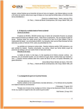 FACULTAD DE EDUCACIÓN
Pedagogía en Historia, Geografía y Educación Cívica

Programas
HIS504
Nombre HISTORIA UNIVERSAL
Versión:
2014

siempre; noticias fúnebres que se transmiten de boca en boca en el agujero; y las órdenes dadas en voz alta
a 50 metros de nosotros; todos de pie; luego el trabajo con el pico bajo las terribles balas y el horrible ta-ta-ta
de las ametralladoras.»
(Carta de un soldado francés. Verdún, marzo de 1916.)
En: Prats, J., Historia del Mundo Contemporáneo, Edit. Anaya, Madrid 1996, p.60

6. El diario de un soldado desde el frente occidental
Viernes 25 de febrero:
El ejército de 250.000 a 300.000 hombres bajo el mando del comandante Kronprinz se precipita
sobre nuestras trincheras que defienden Verdún. Hasta ahora no aparecemos. Hay que soportar el golpe sin
decaer. Nuestras tropas han cedido terreno bajo la avalancha de hierro de la gran artillería y bajo la
impetuosidad del ataque. Los comunicados de Berlín, muy tranquilos, dicen que las líneas francesas han sido
destruidas ya sobre un frente de 10 Km. sobre una profundidad de 3 Km.
Las pérdidas son inmensas en ambos lados. Nosotros habíamos perdido 3.000 prisioneros y una
gran cantidad de material. Nuestros comunicados, muy sobrios, indican que hemos debido ocupar las
posiciones de repliegue, pero que nuestro frente no había sido hundido.
Miércoles 29 de marzo:
La batalla de Verdún, la más larga y la más espantosa de la historia universal, continúa. Los
alemanes, con una tenacidad inaudita, con una violencia sin igual, atacan nuestras líneas que machacan y
roen (...). Nuestros heroicos soldados están bien a pesar del diluvio de acero, de líquidos inflamables y de
gases asfixiantes.»
Doctor Marcel Paisot, Mi Diario de Guerra, 1914-1918.
En: Prats, J., Historia del Mundo Contemporáneo, Edit. Anaya, Madrid 1996, p.60

7. La propaganda de guerra en la prensa francesa
"Las balas alemanas no matan.
Nuestros soldados se han acostumbrado a las balas alemanas (...) Y la ineficacia de los proyectiles
es el objeto de todas las conversaciones."
L'Intransigent, 17 agosto 1914
"Excepto cinco minutos al mes, el peligro es mínimo, incluso en las situaciones críticas. No sé como
me las voy a apañar sin pegarme esta vida cuando la guerra acabe."
Petit Parisien, 22 mayo 1915

4
Blog Historia1imagen: www.historia1imagen.cl

 