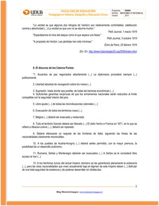 FACULTAD DE EDUCACIÓN
Pedagogía en Historia, Geografía y Educación Cívica

Programas
HIS504
Nombre HISTORIA UNIVERSAL
Versión:
2014

"La verdad es que algunos (los refugios de Verdún) son relativamente confortables: calefacción
central y electricidad (...) La verdad es que uno no se aburría mucho."
Petit Journal, 1 marzo 1916
"Esperábamos la hora del ataque como el que espera una fiesta."
Petit Journal, 3 octubre 1915
"A propósito de Verdún: Las pérdidas han sido mínimas."
Écho de Paris, 25 febrero 1916
(En: En: http://www.historiasiglo20.org/ISXX/index.htm)

8. El discurso de los Catorce Puntos
"1. Acuerdos de paz negociados abiertamente (...) La diplomacia procederá siempre (...)
públicamente.
2. Libertad absoluta de navegación sobre los mares (...)
3. Supresión, hasta donde sea posible, de todas las barreras económicas (...)
4. Suficientes garantías recíprocas de que los armamentos nacionales serán reducidos al límite
compatible con la seguridad interior del país.
5. Libre ajuste (...) de todas las reivindicaciones coloniales (...)
6. Evacuación de todos los territorios rusos (...)
7. Bélgica (...) deberá ser evacuada y restaurada.
8. Todo el territorio francés deberá ser liberado (...) El daño hecho a Francia en 1871, en lo que se
refiere a Alsacia-Lorena (...), deberá ser reparado.
9. Deberá efectuarse un reajuste de las fronteras de Italia, siguiendo las líneas de las
nacionalidades claramente reconocibles.
10. A los pueblos de Austria-Hungría (...) deberá serles permitido, con la mayor premura, la
posibilidad de un desarrollo autónomo.
11. Rumania, Serbia y Montenegro deberán ser evacuados (...) A Serbia se le concederá libre
acceso al mar (...)
12. A los territorios turcos del actual Imperio otomano se les garantizará plenamente la soberanía
(...), pero las otras nacionalidades que viven actualmente bajo el régimen de este Imperio deben (...) disfrutar
de una total seguridad de existencia y de poderse desarrollar sin obstáculos.

5
Blog Historia1imagen: www.historia1imagen.cl

 