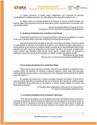 FACULTAD DE EDUCACIÓN
Pedagogía en Historia, Geografía y Educación Cívica

Programas
HIS504
Nombre HISTORIA UNIVERSAL
Versión:
2014

13. Deberá constituirse un Estado polaco independiente, que comprenda los territorios
incontestablemente habitados por polacos, los cuales deberán tener asegurado el acceso al mar (...)
14. Deberá crearse una Sociedad general de las Naciones en virtud de acuerdos formales, que
tenga por objeto ofrecer garantías recíprocas de independencia política y territorial tanto a los pequeños como
a los grandes estados."
Discurso del presidente Wilson al Congreso de EE.UU.
8 de Enero de 1918: En: http://www.historiasiglo20.org/ISXX/index.htm
9. Las posturas divergentes de los vencedores: Lloyd George
"Desde todos los puntos de vista, me parece que debemos esforzarnos por establecer un acuerdo
de paz como si fuéramos árbitros imparciales, olvidándonos de las pasiones de la guerra.
Este acuerdo deberá tener tres objetivos: ante todo, hacer justicia a los Aliados, teniendo en cuenta
la responsabilidad de Alemania en los orígenes de la guerra y en los métodos de guerra; seguidamente, el
acuerdo debe ser de tal manera que un gobierno alemán consciente de sus responsabilidades pueda firmarlo
estimando que podrá cumplir las obligaciones que hay suscrito; por último, este acuerdo no deberá tener
ninguna cláusula cuya naturaleza pueda provocar nuevas guerras, y deberá ofrecer una alternativa al
bolchevismo, porque será para las gentes razonables una solución igualitaria del problema europeo."
Memorandum de Lloyd George,
25 marzo 1919. En: http://www.historiasiglo20.org/ISXX/index.htm

10. Las posturas divergentes de los vencedores: Wilson
"Espero que Vd. esté de acuerdo, en principio, como el Sr. Lloyd George en la moderación que es
necesario mostrar con Alemania. No queremos ni podríamos destruirla: nuestro mayor error sería darle
razones poderosas para que quisiera un día tomarse la revancha. Cláusulas excesivas sembrarían la semilla
segura de la guerra (...)
Es necesario que evitemos dar a nuestros enemigos la impresión de injusticia. No temo para el
futuro las guerras preparadas por complots secretos de los gobiernos, sino más bien los conflictos creados
por el descontento de las poblaciones. Si nos hacemos a nosotros mismos culpables de injusticia, ese
descontento es inevitable."
El Presidente Wilson dirigiéndose a Clemenceau en el Consejo de los 4.
En: http://www.historiasiglo20.org/ISXX/index.htm
11. Las posturas divergentes de los vencedores: Clemenceau
"Tomo acta de las palabras y de las excelentes intenciones del Presidente Wilson. Él elimina el
sentimiento y el recuerdo: es ahí donde tengo una observación que hacer respecto a lo que acaba de decir. El
presidente de EE.UU. desconoce el fondo de la naturaleza humana. El hecho de la guerra no puede ser
olvidado. América no ha visto esta guerra de cerca durante los tres primeros años; nosotros, durante ese

6
Blog Historia1imagen: www.historia1imagen.cl

 