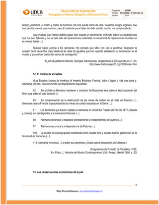 FACULTAD DE EDUCACIÓN
Pedagogía en Historia, Geografía y Educación Cívica

Programas
HIS504
Nombre HISTORIA UNIVERSAL
Versión:
2014

tiempo, perdimos un millón y medio de hombres. No nos queda mano de obra. Nuestros amigos ingleses, que
han perdido menos que nosotros, pero lo bastante para haber también sufrido mucho, me comprenderán.
Las pruebas que hemos debido pasar han creado un sentimiento profundo sobre las reparaciones
que nos son debidas; y no se trata sólo de reparaciones materiales: la necesidad de reparaciones morales no
es menos fuerte (...)
Buscáis hacer justicia a los alemanes. No penséis que ellos nos van a perdonar, buscarán la
ocasión de la revancha, nada destruirá la rabia de aquellos que han querido establecer su dominación en el
mundo y que se han creído tan cerca de conseguirlo."
El jefe de gobierno francés, Georges Clemenceau, dirigiéndose al Consejo de los 4 . En:
http://www.historiasiglo20.org/ISXX/index.htm
12. El tratado de Versalles
«Los Estados Unidos de América, el Imperio Británico, Francia, Italia y Japón ( ) de una parte y,
Alemania, de otra, han convenido las disposiciones siguientes:
42.
Se prohíbe a Alemania mantener o construir fortificaciones sea sobre el lado izquierdo del
Rhin, sea sobre el lado derecho ( ).
45.
En compensación de la destrucción de las minas de carbón en el norte de Francia (...),
Alemania cede a Francia la propiedad de las minas de carbón situadas en el Sarre (...)
51. Los territorios que fueron cedidos a Alemania en virtud del Tratado de Paz de 1871 (Alsacia
y Lorena) son reintegrados a la soberanía francesa (...)
80.

Alemania reconoce y respetará estrictamente la independencia de Austria (...)

87.

Alemania reconoce la independencia de Polonia (...)

102. La ciudad de Danzig queda constituida como ciudad libre y situada bajo la protección de la
Sociedad de Naciones (...)
119. Alemania renuncia (...) a todos sus derechos y títulos sobre posesiones de Ultramar.»
(Fragmentos del Tratado de Versalles, 1919.
En: Prats, J., Historia del Mundo Contemporáneo, Edit. Anaya, Madrid 1996, p. 62)

13. Las consecuencias económicas de la paz

7
Blog Historia1imagen: www.historia1imagen.cl

 