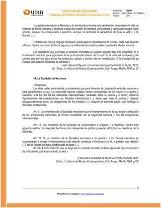 FACULTAD DE EDUCACIÓN
Pedagogía en Historia, Geografía y Educación Cívica

Programas
HIS504
Nombre HISTORIA UNIVERSAL
Versión:
2014

«La política de reducir a Alemania a la servidumbre durante una generación, de envilecer la vida de
millones de seres humanos y de privar a toda una nación de felicidad, sería odiosa y detestable aunque fuera
posible, aunque nos enriqueciera a nosotros, aunque no sembrara la decadencia de toda la vida (...) de
Europa (...).
El tratado no incluye ninguna disposición para lograr la rehabilitación de Europa; nada para levantar
a Rusia, ni para promover, en forma alguna, una solidaridad económica estrecha entre los aliados mismos.
Los caracteres que expresan la situación inmediata se pueden agrupar bajo tres epígrafes: 1) el
hundimiento absoluto para el porvenir de la productividad interior de Europa; 2) la ruina del transporte y del
cambio que servían para enviar los productos cuándo y dónde más se necesitaban; 3) la incapacidad de
Europa para adquirir productos de Ultramar.»
John Maynard Keynes: Las consecuencias económicas de la paz, 1919.
En: Prats, J., Historia del Mundo Contemporáneo, Edit. Anaya, Madrid 1996, p. 62
14. La Sociedad de Naciones
«Preámbulo.
Las altas partes contratantes, considerando que para fomentar la cooperación entre las naciones y
para garantizarles la paz y la seguridad importa: aceptar ciertos compromisos de no recurrir a la guerra y
mantener a la luz del día las relaciones internacionales, fundadas sobre la justicia y el honor, observar
rigurosamente las prescripciones de¡ Derecho internacional (...), hacer que reine la justicia y respetar
escrupulosamente todas las obligaciones de los tratados (...), adoptan el presente pacto, que instituye la
Sociedad de Naciones:
Art. 8. Los miembros de la Sociedad reconocen que el mantenimiento de la paz exige la reducción
de los armamentos nacionales al mínimo compatible con la seguridad nacional y con las obligaciones
internacionales.
Art. 10. Los miembros de la Sociedad se comprometen a respetar y a mantener, contra toda
agresión exterior, la integridad territorial y la independencia política presente, de todos los miembros de la
Sociedad.
Art. 16. Si un miembro de la Sociedad recurriese a la guerra (...) los demás miembros se
comprometen a romper inmediatamente toda relación comercial o financiera con él, a prohibir toda relación
(...) con el Estado que haya quebrantado el pacto (...).
Art. 16. 4 Todo miembro que se haya hecho culpable de haber violado alguno de los compromisos
de la Sociedad podrá ser excluido de ella.»
(Pacto de la Sociedad de Nociones, 10 de enero de 1920.
Prats, J., Historia del Mundo Contemporáneo, Edit. Anaya, Madrid 1996, p.63)

8
Blog Historia1imagen: www.historia1imagen.cl

 