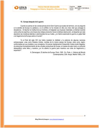 FACULTAD DE EDUCACIÓN
Pedagogía en Historia, Geografía y Educación Cívica

Programas
HIS504
Nombre HISTORIA UNIVERSAL
Versión:
2014

15. Europa después de la guerra
Cuando se piensa en las consecuencias de la Gran Guerra que acaba de terminar, uno se pregunta
si la estrella de Europa no palidece y si el conflicto no ha iniciado en ella una crisis vital que presagia la
decadencia. Al diezmar la multitud de sus hombres, al malgastar sus riquezas materiales, al distraer durante
varios años los espíritus y los brazos de¡ trabajo productivo hacia la bárbara destrucción, al despertar por este
abandono las iniciativas latentes o adormecidas de sus rivales, ¿no habrá ocasionado la guerra un golpe fatal
a la hegemonía de Europa sobre el mundo?
Ya al final del siglo XIX nos había revelado la vitalidad y la potencia de algunas naciones
extraeuropeas: unas como Estados Unidos, nutridas de la misma sangre de Europa; otras como Japón,
conformadas por sus modelos y sus consejeros. Al avanzar rápidamente el desarrollo d estos recién llegados,
al producirse el empobrecimiento de las virtudes productivas de Europa, al crearse de este modo un profundo
desequilibrio entre ellos y nosotros ¿no ha abierto la guerra para nosotros una crisis de hegemonía y
expansión?
A. Demangeon, El declinar de Europa, París, 1920. En: Prats, J., Historia del Mundo
Contemporáneo, Edit. Anaya, Madrid 1996, p. 64.

9
Blog Historia1imagen: www.historia1imagen.cl

 