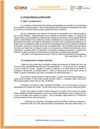FACULTAD DE EDUCACIÓN
Pedagogía en Historia, Geografía y Educación Cívica

Programas
HIS504
Nombre HISTORIA UNIVERSAL
Versión:
2014

III. STALIN CONSOLIDA LA REVOLUCIÓN
11. Satlin: "Un partido fuerte"
"La conquista y el mantenimiento de la dictadura del proletariado son imposible sin un partido fuerte
por su cohesión y su férrea disciplina. Pero la férrea disciplina dentro del partido es inconcebible sin la unidad
de voluntad, sin la unidad de acción completa y absoluta de todos sus miembros.
De aquí se desprende que la existencia de fracciones es incompatible con la unidad del partido y
con su férrea disciplina. Huelga demostrar que la existencia de fracciones conduce a la existencia de
diversos centros y que la existencia de diversos centros significa la ausencia de un centro general dentro del
partido, el quebrantamiento de la unidad de la voluntad, el debilitamiento y la descomposición de la dictadura.
Naturalmente los partidos de la Segunda Internacional, que luchan contra la dictadura del proletariado y no
quieren llevar a los proletarios al poder, pueden permitirse ese liberalismo que supone la libertad de existencia
de fracciones, pues ellos no necesitan parta nada una disciplina férrea. Pero los partidos de la Internacional
Comunista, que basan todo su trabajo en la tarea de la conquista de la dictadura del proletariado y de su
consolidación, no pueden admitir ni el liberalismo ni la libertad de existencia de fracciones. El partido es la
unidad de voluntad, que excluye todo fraccionamiento y toda división de poderes dentro del partido"
José Stalin, Los Fundamentos del Leninismo. 1924. En. Prats, Historia del Mundo Contemporáneo,
Edit. Anaya, Madrid, 1996, p. 70
12. Las depuraciones y «purgas» estalinistas
«Desde mis años jóvenes había comenzado mi trabajo bajo la dirección de Vladimir llich Lenin; Me
instruía a su lado, desempeñaba las tareas que él me encomendaba (...). Y he aquí que en 1937, camaradas,
yo corrí la suerte de muchos. Ocupaba un puesto de dirección en el comité regional del Partido en
Leningrado y, naturalmente, fui arrestado también (...); sentí un inmenso terror no por mí mismo, sino por el
Partido. No podía comprender por qué motivo se arrestaba a los viejos bolcheviques (...).
Ni al instante, ni durante dos años y medio de prisi6n, ni cuando se me envió luego deportado a un
campo (donde he pasado 17 años), había acusado entonces a Stalin (...). Apreciaba a Stalin, sabía que él
había poseído grandes méritos antes de 1934, y lo defendía.
Camaradas, heme aquí de vuelta, enteramente rehabilitado. Era el momento justo en el que se
desarrollaba el XX Congreso del Partido. Fue aquí donde supe, por primera vez, la cruel verdad sobre Stalin.
El gran mal causado por Stalin no estaba solamente en el hecho de que muchos de nuestros
mejores (miembros) hubiesen desaparecido, sino en que reinaba la arbitrariedad, en que se fusilaba sin juicio,
en que los inocentes eran arrojados a la prisión. Toda la atmósfera creada entonces en el Partido era
contraria al espíritu de Lenin, era su disonancia.»
(Testimonio de un prisionero. XX Congreso del PC de la URSS. En Cahiers du comunismo, 1
diciembre de 1961.) En: Prats, Historia del Mundo Contemporáneo, Edit. Anaya, Madrid 1996, p. 71)

11
Blog Historia1imagen: www.historia1imagen.cl

 