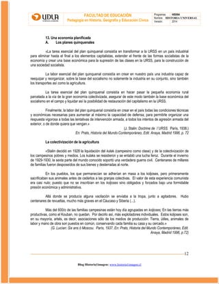 FACULTAD DE EDUCACIÓN
Pedagogía en Historia, Geografía y Educación Cívica

Programas
HIS504
Nombre HISTORIA UNIVERSAL
Versión:
2014

13. Una economía planificada
A.
Los planes quinquenales
«La tarea esencial del plan quinquenal consistía en transformar a la URSS en un país industrial
para eliminar hasta el final a los elementos capitalistas, extender el frente de las formas socialistas de la
economía y crear una base económica para la supresión de las clases en la URSS, para la construcción de
una sociedad socialista.
La labor esencial del plan quinquenal consistía en crear en nuestro país una industria capaz de
reequipar y reorganizar, sobre la base del socialismo no solamente la industria en su conjunto, sino también
los transportes así como la agricultura.
La tarea esencial del plan quinquenal consistía en hacer pasar la pequeña economía rural
parcelada a la vía de la gran economía colectivizada, asegurar de este modo también la base económica del
socialismo en el campo y liquidar así la posibilidad de restauración del capitalismo en la URSS.
Finalmente, la labor del plan quinquenal consistía en crear en el país todas las condiciones técnicas
y económicas necesarias para aumentar al máximo la capacidad de defensa, para permitirle organizar una
respuesta vigorosa a todas las tentativas de intervención armada, a todos los intentos de agresión armada del
exterior, o de donde quiera que vengan.»
(J. Stalin: Doctrine de l´URSS. París, 1938.)
En: Prats, Historia del Mundo Contemporáneo, Edit. Anaya, Madrid 1996, p. 72
La colectivización de la agricultura
«Stalin decidió en 1928 la liquidación del kulak (campesino como clase) y de la colectivización de
los campesinos pobres y medios. Los kulaks se resistieron y se entabló una lucha feroz. Durante el invierno
de 1929-1930, la sexta parte del mundo conocido soportó una verdadera guerra civil. Centenares de millares
de familias fueron desposeídos de sus bienes y desterradas al norte.
En los pueblos, los que permanecían se adherían en masa a los koljoses, pero primeramente
sacrificaban sus animales antes de cederlos a las granjas colectivas. El valor de esta experiencia comunista
era casi nulo; puesto que no se inscribían en los koljoses sino obligados y forzados bajo una formidable
presión económica y administrativa.
Allá donde se producía alguna vacilación se enviaba a la tropa, junto a agitadores. Hubo
centenares de revueltas, mucho más graves en el Cáucaso y Siberia (...).
Más del 600/o de las familias campesinas están hoy día agrupadas en koljoses; En las tierras más
productivas, como el Kouban, no quedan. Por decirlo así, más explotadores individuales. Estos koljoses son,
en su mayoría, artels, es decir, asociaciones sólo de los medios de producción: Tierra, útiles, animales de
labor y mano de obra son puestos en común, conservando cada familia su casa y su cercado.»
(G. Lucían: Six ans ó Moscou. París, 1937. En: Prats, Historia del Mundo Contemporáneo, Edit.
Anaya, Madrid 1996, p.72)

12
Blog Historia1imagen: www.historia1imagen.cl

 