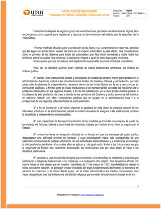 FACULTAD DE EDUCACIÓN
Pedagogía en Historia, Geografía y Educación Cívica

Programas
HIS504
Nombre HISTORIA UNIVERSAL
Versión:
2014

Examinando después el segundo grupo de reivindicaciones populares verdaderamente dignas, Nos
reconocemos como urgente para regularizar y vigorizar la administración del estado para la seguridad de la
vida pública.
1º tomar medidas eficaces para la protección de las leyes y su cumplimiento sin reservas, atendido
que las leyes son lemas firme sostén del trono en un imperio autocrático. A este efecto, Nos consideramos
como el primero de los deberes para todas las autoridades que Nos están sometidas y sobre todos loa
territorios sobre los cuales Nos reinamos, la aplicación integral e igual de estas leyes para con todos.
Quien quiera que nos las aplique será legalmente responsable de estos arbitrarios procederes.
Para ello se facilitará quienes sean víctimas de estros tratamientos arbitrarios, los medios de
obtener justicia.
2º confiar a las instituciones locales y municipales el cuidado de tomar la mayor parte posible en la
administración, haciendo justicia a las reivindicaciones locales de diversos órdenes y concediendo, por otra
parte, a las localidades, la independencia, necesaria dentro de los límites fijados por la ley, y de convocar en
comisiones análogas, a formar parte de estas instituciones a los representantes de todas las fracciones de la
población interesadas en los negocios locales, a fin de dar satisfacción, en la más amplia manera posible, a
los deseos de esta población; de crear a demás de los zemstvos del Gobierno y de los zemstvos del distrito y
en estrecha relación con ellos, instituciones públicas que se ocupen en la administración local y e la
prosperidad de los negocios sobre territorios de corta extensión.
3º a fin de conservar y de hacer observar la igualdad de toda clase de persona delante de los
tribunales, introducir en la administración judicial la unidad necesaria de asegurar a las instituciones jurídicas
la estabilidad e independencia indispensables.
4º con el propósito de favorecer la extensión de las medidas ya tomadas para mejorar la suerte de
los obreros de fábricas, talleres y todo linaje de industrias, trabajar por instituir en su favor un seguro por el
Estado.
5º revisar las leyes de excepción dictadas en un tiempo en que los enemigos del orden público
desplegaban una actividad criminal sin ejemplo, y cuya promulgación había sido acompañada de una
extensión considerable de poderes arbitrarios de las autoridades administrativas, y a esforzarse en restringir
lo más posible los territorios a los cuales ellos se aplican y , de igual modo, limitar a los únicos casos en que
la seguridad de Estado sea realmente amenazada, las restricciones que por esas leyes se hace a los
derechos particulares.
6º proceder a una revisión de las leyes que conciernen a los derechos de disidentes y súbditos que
pertenecen a religiones heterodoxas o no cristianas, o a cualquiera otra religión. Nos deseamos afirmar con
nueva fuerza el vivo deseo que en nuestro manifiesto de 11 de marzo de 1903, manifestábamos desde el
fondo de nuestro corazón, de proteger y hacer inviolable por leyes fundamentales del imperio, la tolerancia en
asuntos de creencias, y de tomar desde luego,, en el orden administrativo los medios convenientes para
hacer desaparecer toas las limitaciones ala libertad religiosa que no están directamente indicadas en la ley.

4
Blog Historia1imagen: www.historia1imagen.cl

 