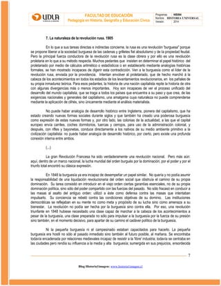 FACULTAD DE EDUCACIÓN
Pedagogía en Historia, Geografía y Educación Cívica

Programas
HIS504
Nombre HISTORIA UNIVERSAL
Versión:
2014

7. La naturaleza de la revolución rusa. 1905
En lo que a sus tareas directas e indirectas concierne, la rusa es una revolución 'burguesa" porque
se propone liberar a la sociedad burguesa de las cadenas y grilletes fiel absolutismo y de la propiedad feudal.
Pero la principal fuerza conductora de la revolución rusa es la clase obrera y por ello es una revolución
proletaria en lo que a su método respecta. Muchos pedantes que insisten en determinar el papel histórico del
proletariado por medio de cálculos aritmético o estadísticos o en establecerlo mediante analogías históricas
formales, se han mostrado incapaces de digerir esta contradicción. Ven a la burguesía como el líder de la
revolución rusa, enviada por la providencia. Intentan envolver al proletariado, que de hecho marchó á la
cabeza de los acontecimientos en todos los estadios de los levantamientos revolucionarios, en los pañales de
su propia inmadurez teórica. Para esos pedantes, la historia de una nación capitalista repite la historia de otra
con algunas divergencias más o menos importantes. Hoy son incapaces de ver el proceso unificado del
desarrollo del mundo capitalista, que se traga a todos los países que encuentra a su paso y que crea, de las
exigencias nacionales y generales del capitalismo, una amalgama cuya naturaleza no puede comprenderse
mediante la aplicación de clihés, sino únicamente mediante el análisis materialista.
No puede haber analogía de desarrollo histórico entre Inglaterra, pionera del capitalismo, que ha
estado creando nuevas formas sociales durante siglos y que también ha creado una poderosa burguesía
como expresión de estas nuevas formas y, por otro lado, las colonias de la actualidad, a las que el capital
europeo envía carriles, coches dormitorios, tuercas y cerrojos, para uso de la administración colonial, y
después, con rifles y bayonetas, conduce directamente a los nativos de su medio ambiente primitivo a la
civilización capitalista: no puede haber analogía de desarrollo histórico, por cierto, pero existe una profunda
conexión interna entre ambos.
(...)
La gran Revolución Francesa ha sido verdaderamente una revolución nacional. Pero más aún:
aquí, dentro de un marco nacional, la lucha mundial del orden burgués por la dominación, por el poder y por el
triunfo total encontró su clásica expresión.
En 1848 la burguesía ya era incapaz de desempeñar un papel similar. No quería y no podía asumir
la responsabilidad de una liquidación revolucionaria del orden social que obstruía el camino de su propia
dominación. Su tarea consistió en introducir en el viejo orden ciertas garantías esenciales, no de su propia
dominación política, sino sólo del poder compartido con las fuerzas del pasado. No sólo fracasó en conducir a
las masas al asalto del antiguo orden: utilizó a éste como defensa contra las masas que intentaban
impulsarlo. Su conciencia se rebeló contra las condiciones objetivas de su dominio. Las instituciones
democráticas se reflejaban en su mente no como meta y propósito de su lucha sino como amenaza a su
bienestar. La revolución no podía ser hecha por la burguesía sino contra ella. Por eso, una revolución
triunfante en 1848 hubiese necesitado una clase capaz de marchar a la cabeza de los acontecimientos a
pesar de la burguesía, una clase preparada no sólo para impulsar a la burguesía por la fuerza de su presión
sino también, en el momento decisivo, para apartar de su camino el cadáver político de la burguesía.
Ni la pequeña burguesía ni el campesinado estaban capacitados para hacerlo. La pequeña
burguesía era hostil no sólo al pasado inmediato sino también al futuro posible, al mañana. Se encontraba
todavía encadenada por relaciones medievales incapaz de resistir a la 'libre' industria; todavía se centraba en
las ciudades pero rendía su influencia a la media y alta burguesía; sumergida en sus prejuicios, ensordecida

7
Blog Historia1imagen: www.historia1imagen.cl

 