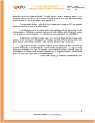 FACULTAD DE EDUCACIÓN
Pedagogía en Historia, Geografía y Educación Cívica

Programas
HIS504
Nombre HISTORIA UNIVERSAL
Versión:
2014

santiamén compramos acciones de la Uniled Corporation por valor de ciento sesenta mil dólares, con un
margen del veinticinco por ciento (...); si uno compraba ochenta mil dólares de acciones, sólo tenía que pagar
en efectivo veinte mil. El resto se le dejaba a deber al agente. (…)
El mercado siguió subiendo y subiendo lo más sorprendente del mercado, en 1929, era que nadie
vendía una sola acción. la gente compraba sin cesar (...)
Lamentaba desprenderme de cualquier acción, pues estaba seguro de que iban a doblar su valor
en pocos meses (…) El fontanero, el carnicero, el panadero, el hombre del hielo, todos anhelantes de hacerse
ricos, arrojaban sus mezquinos salarios -y en muchos casos, sus ahorros de todo la vida- en Wall Strett ( )
Un día concreto, el mercado empezó a vacilar. Unos cuantos de los clientes más nerviosos fueron
presa del pánico y empezaron a descargarse (...) Al principio las ventas se hacían ordenadamente, pero
pronto el pánico echó a un lado el buen juicio y todos empezaron a lanzar al ruedo sus valores (...)
Luego el pánico alcanzó a los agentes de Bolsa, quienes empezaron a chillar reclamando los
márgenes adicionales y los agentes empezaron a vender acciones a cualquier precio (...). Luego, un martes
espectacular, Wall Street tiró la toalla y se derrumbó. Eso de la toalla es una frase adecuada, porque par
entonces todo el país estaba llorando. El día del hundimiento final, mi amigo, Max Gordon me telefoneó desde
Nueva York Todo lo que dijo fue: ¡Marx, la broma ha terminado!
Groucho Marx, Groucho y yo. Barcelona, Tusquets Editores, 1980.

3
Blog Historia1imagen: www.historia1imagen.cl

 